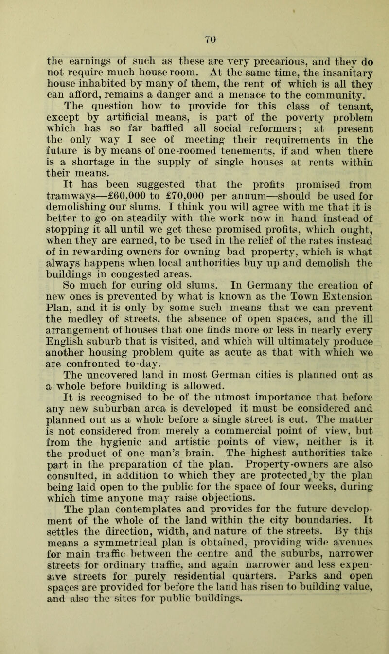 the earnings of such as these are very precarious, and they do not require much house room. At the same time, the insanitary house inhabited by many of them, the rent of which is all they can afford, remains a danger and a menace to the community. The question how to provide for this class of tenant, except by artificial means, is part of the poverty problem which has so far baffled all social reformers; at present the only way I see of meeting their requirements in the future is by means of one-roomed tenements, if and when there is a shortage in the supply of single houses at rents within their means. It has been suggested that the profits promised from tramways—£60,000 to £70,000 per annum—should be used for demolishing our slums. I think you will agree with me that it is better to go on steadily with the work now in hand instead of stopping it all until we get these promised profits, which ought, when they are earned, to be used in the relief of the rates instead of in rewarding owners for owning bad property, which is what always happens when local authorities buy up and demolish the buildings in congested areas. So much for curing old slums. In Germany the creation of new ones is prevented by what is known as the Town Extension Plan, and it is only by some such means that we can prevent the medley of streets, the absence of open spaces, and the ill arrangement of houses that one finds more or less in nearly every English suburb that is visited, and which will ultimately produce another housing problem quite as acute as that with which we are confronted to-day. The uncovered land in most German cities is planned out as a whole before building is allowed. It is recognised to be of the utmost importance that before any new suburban area is developed it must be considered and planned out as a whole before a single street is cut. The matter is not considered from merely a commercial point of view, but from the hygienic and artistic points of view, neither is it the product of one man’s brain. The highest authorities take part in the preparation of the plan. Property-owners are also consulted, in addition to which they are protected^by the plan being laid open to the public for the space of four weeks, during which time anyone may raise objections. The plan contemplates and provides for the future develop- ment of the whole of the land within the city boundaries. It settles the direction, width, and nature of the streets. By this means a symmetrical plan is obtained, providing wide avenues for main traffic between the centre and the suburbs, narrower streets for ordinary traffic, and again narrower and less expen- sive streets for purely residential quarters. Parks and open spaces are provided for before the land has risen to building value, and also the sites for public buildings.