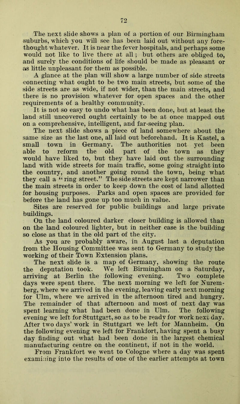 The next slide shows a plan of a portion of our Birmingham suburbs, which you will see has been laid out without any fore- thought whatever. It is near the fever hospitals, and perhaps some would not like to live there at all; but others are obliged to, and surely the conditions of life should be made as pleasant or as little unpleasant for them as possible. A glance at the plan will show a large number of side streets connecting what ought to be two main streets, but some of the side streets are as wide, if not wider, than the main streets, and there is no provision whatever for open spaces and the other requirements of a healthy community. It is not so easy to undo what has been done, but at least the land still uncovered ought certainly to be at once mapped out on a comprehensive, intelligent, and far-seeing plan. The next slide shows a piece of land somewhere about the same size as the last one, all laid out beforehand. It is Kastel, a small town in Germany. The authorities not yet been able to reform the old part of the town as they would have liked to, but they have laid out the surrounding land with wide streets for main traffic, some going straight into the country, and another going round the town, being what they call a “ring street.” The side streets are kept narrower than the main streets in order to keep down the cost of land allotted for housing purposes. Parks and open spaces are provided for before the land has gone up too much in value. Sites are reserved for public buildings and large private buildings. On the land coloured darker closer building is allowed than on the land coloured lighter, but in neither case is the building so close as that in the old part of the city. As you are probably aware, in August last a deputation from the Housing Committee was sent to Germany to study the working of their Town Extension plans. The next slide is a map of Germany, showing the route the deputation took. We left Birmingham on a Saturday, arriving at Berlin the following evening. Two complete days were spent there. The next morning we left for Nurem- berg, where we arrived in the evening, leaving early next morning for Ulm, where we arrived in the afternoon tired and hungry. The remainder of that afternoon and most of next day was spent learning what had been done in Ulm. The following evening we left for Stuttgart, so as to be ready for work next day. After two days’ work in Stuttgart we left for Mannheim. On the following evening we left for Frankfort, having spent a busy day finding out what had been done in the largest chemical manufacturing centre on the continent, if not in the world. From Frankfort we went to Cologne where a day was spent examining into the results of one of the earlier attempts at town