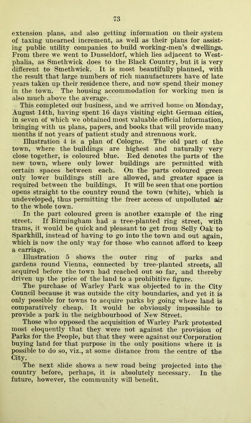 extension plans, and also getting information on their system of taxing unearned increment, as well as their plans for assist- ing public utility companies to build working-men’s dwellings. From there we went to Dusseldorf, which lies adjacent to West- phalia, as Smethwick does to the Black Country, but it is very different to Smethwick. It is most beautifully planned, with the result that large numbers of rich manufacturers have of late years taken up their residence there, and now spend their money in the town. The housing accommodation for working men is also much above the average. This completed our business, and we arrived home on Monday, August 14th, having spent 16 days visiting eight German cities, in seven of which we obtained most valuable official information, bringing with us plans, papers, and books that will provide many months if not years of patient study and strenuous work. Illustration 4 is a plan of Cologne. The old part of the town, where the buildings are highest and naturally very close together, is coloured blue. Bed denotes the parts of the new town, where only lower buildings are permitted with certain spaces between each. On the parts coloured green only lower buildings still are allowed, and greater space is required between the buildings. It will be seen that one portion opens straight to the country round the town (white), ‘which is undeveloped, thus permitting the freer access of unpolluted air to the whole town. In the part coloured green is another example of the ring street. If Birmingham had a tree-planted ring street, with trams, it would be quick and pleasant to get from Selly Oak to Sparkhill, instead of having to go into the town and out again, which is now the only way for those who cannot afford to keep a carriage. Illustration 5 shows the outer ring of parks and gardens round Vienna, connected by tree-planted streets, all acquired before the town had reached out so far, and thereby driven up the price of the land to a prohibitive figure. The purchase of Warley Park was objected to in the City Council because it was outside the city boundaries, and yet it is only possible for towns to acquire parks by going where land is comparatively cheap. It would be obviously impossible to provide a park in the neighbourhood of New Street. Those who opposed the acquisition of Warley Park protested most eloquently that they were not against the provision of Parks for the People, but that they were against our Corporation buying land for that purpose in the only positions where it is possible to do so, viz., at some distance from the centre of the City. The next slide shows a new road being projected into the country before, perhaps, it is absolutely necessary. In the future, however, the community will benefit.