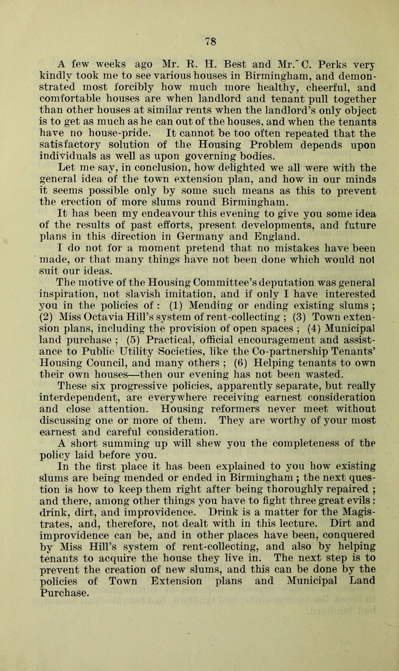 A few weeks ago Mr. B. H. Best and Mr.'C. Perks very kindly took me to see various houses in Birmingham, and demon- strated most forcibly how much more healthy, cheerful, and comfortable houses are when landlord and tenant pull together than other houses at similar rents when the landlord’s only object is to get as much as he can out of the houses, and when the tenants have no house-pride. It cannot be too often repeated that the satisfactory solution of the Housing Problem depends upon individuals as well as upon governing bodies. Let me say, in conclusion, how delighted we all were with the general idea of the town extension plan, and how in our minds it seems possible only by some such means as this to prevent the erection of more slums round Birmingham. It has been my endeavour this evening to give you some idea of the results of past efforts, present developments, and future plans in this direction in Germany and England. I do not for a moment pretend that no mistakes have been made, or that many things have not been done which would nol suit our ideas. The motive of the Housing Committee’s deputation was general inspiration, not slavish imitation, and if only I have interested you in the policies of: (1) Mending or ending existing slums ; (2) Miss Octavia Hill’s system of rent-collecting ; (3) Town exten- sion plans, including the provision of open spaces ; (4) Municipal land purchase ; (5) Practical, official encouragement and assist- ance to Public Utility Societies, like the Co-partnership Tenants’ Housing Council, and many others ; (6) Helping tenants to own their own houses—then our evening has not been wasted. These six progressive policies, apparently separate, but really interdependent, are everywhere receiving earnest consideration and close attention. Housing reformers never meet without discussing one or more of them. They are worthy of your most earnest and careful consideration. A short summing up will shew you the completeness of the policy laid before you. In the first place it has been explained to you how existing slums are being mended or ended in Birmingham ; the next ques- tion is how to keep them right after being thoroughly repaired ; and there, among other things you have to fight three great evils : drink, dirt, and improvidence. Drink is a matter for the Magis- trates, and, therefore, not dealt with in this lecture. Dirt and improvidence can be, and in other places have been, conquered by Miss Hill’s system of rent-collecting, and also by helping tenants to acquire the house they live in. The next step is to prevent the creation of new slums, and this can be done by the policies of Town Extension plans and Municipal Land Purchase.
