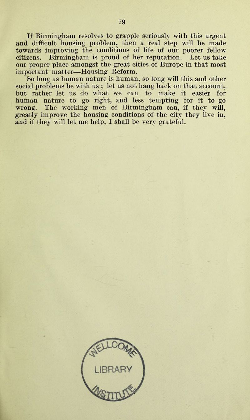 If Birmingham resolves to grapple seriously with this urgent and difficult housing problem, then a real step will be made towards improving the conditions of life of our poorer fellow citizens. Birmingham is proud of her reputation. Let us take our proper place amongst the great cities of Europe in that most important matter—Housing Reform. So long as human nature is human, so long will this and other social problems be with us ; let us not hang back on that account, but rather let us do what we can to make it easier for human nature to go right, and less tempting for it to go wrong. The working men of Birmingham can, if they will, greatly improve the housing conditions of the city they live in, and if they will let me help, I shall be very grateful.