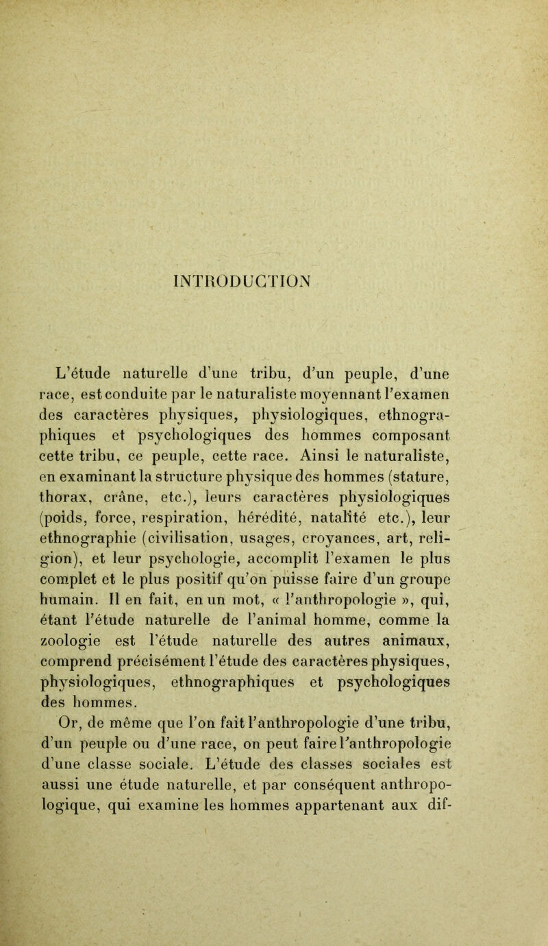 INTRODUCTION L’étude naturelle d’une tribu, d’un peuple, d’une race, est conduite par le naturaliste moyennant l’examen des caractères physiques, physiologiques, ethnogra- phiques et psychologiques des hommes composant cette tribu, ce peuple, cette race. Ainsi le naturaliste, en examinant la structure physique des hommes (stature, thorax, crâne, etc.), leurs caractères physiologiques (poids, force, respiration, hérédité, natalité etc.), leur ethnographie (civilisation, usages, croyances, art, reli- gion), et leur psychologie, accomplit l’examen le plus complet et le plus positif qu’on puisse faire d’un groupe humain. Il en fait, en un mot, « l’anthropologie », qui, étant l’étude naturelle de l’animal homme, comme la zoologie est l’étude naturelle des autres animaux, comprend précisément l’étude des caractères physiques, physiologiques, ethnographiques et psychologiques des hommes. Or, de même que l’on fait l’anthropologie d’une tribu, d’un peuple ou d’une race, on peut faire l’anthropologie d’une classe sociale. L’étude des classes sociales est aussi une étude naturelle, et par conséquent anthropo- logique, qui examine les hommes appartenant aux dif-