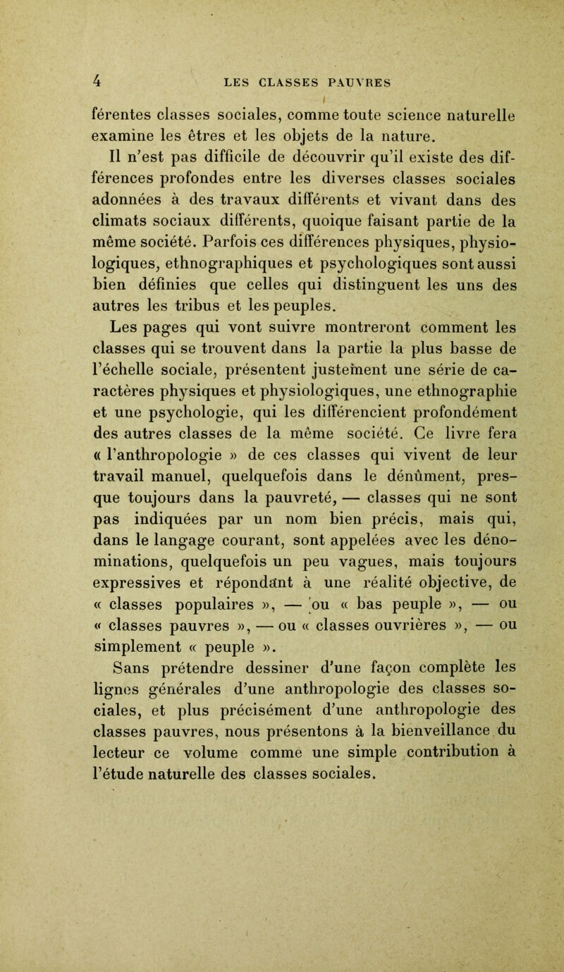 férentes classes sociales, comme toute science naturelle examine les êtres et les objets de la nature. Il n'est pas difficile de découvrir qu’il existe des dif- férences profondes entre les diverses classes sociales adonnées à des travaux différents et vivant dans des climats sociaux différents, quoique faisant partie de la même société. Parfois ces différences physiques, physio- logiques, ethnographiques et psychologiques sont aussi bien définies que celles qui distinguent les uns des autres les tribus et les peuples. Les pages qui vont suivre montreront comment les classes qui se trouvent dans la partie la plus basse de l’échelle sociale, présentent justement une série de ca- ractères physiques et physiologiques, une ethnographie et une psychologie, qui les différencient profondément des autres classes de la même société. Ce livre fera « l’anthropologie » de ces classes qui vivent de leur travail manuel, quelquefois dans le dénûment, pres- que toujours dans la pauvreté, — classes qui ne sont pas indiquées par un nom bien précis, mais qui, dans le langage courant, sont appelées avec les déno- minations, quelquefois un peu vagues, mais toujours expressives et répondant à une réalité objective, de « classes populaires », — ou « bas peuple », — ou « classes pauvres », — ou « classes ouvrières », — ou simplement « peuple ». Sans prétendre dessiner d’une façon complète les lignes générales d’une anthropologie des classes so- ciales, et plus précisément d’une anthropologie des classes pauvres, nous présentons à la bienveillance du lecteur ce volume comme une simple contribution à l’étude naturelle des classes sociales.