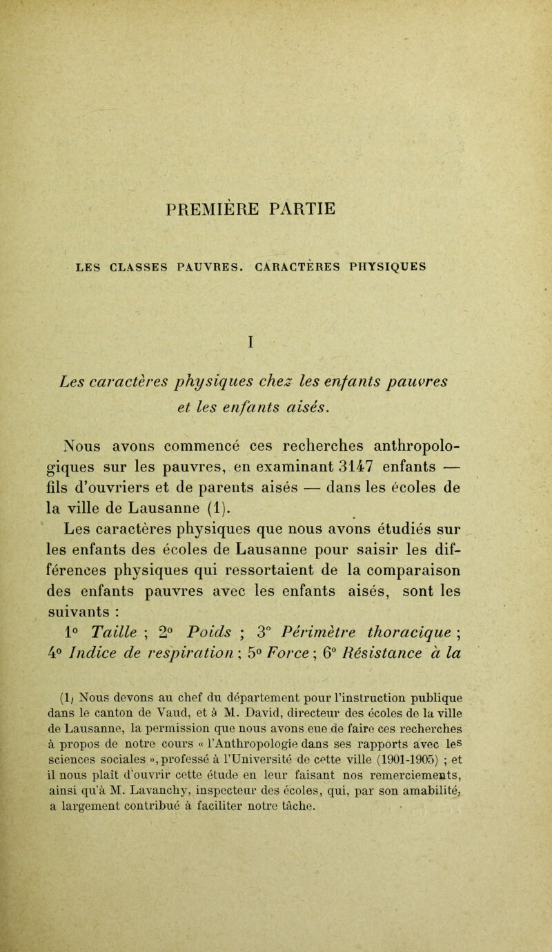 PREMIÈRE PARTIE LES CLASSES PAUVRES. CARACTÈRES PHYSIQUES I Les caractères physiques chez les enfants pauvres et les enfants aisés. Nous avons commencé ces recherches anthropolo- giques sur les pauvres, en examinant 3147 enfants — fils d’ouvriers et de parents aisés — dans les écoles de la ville de Lausanne (1). Les caractères physiques que nous avons étudiés sur les enfants des écoles de Lausanne pour saisir les dif- férences physiques qui ressortaient de la comparaison des enfants pauvres avec les enfants aisés, sont les suivants : 1° Taille ; 2° Poids ; 3° Périmètre thoracique ; 4° Indice de respiration ; 5° Force ; 6° Résistance à la (1/ Nous devons au chef du département pour l’instruction publique dans le canton de Vaud, et à M. David, directeur des écoles de la ville de Lausanne, la permission que nous avons eue de faire ces recherches à propos de notre cours « l’Anthropologie dans ses rapports avec les sciences sociales », professé à l’Université de cette ville (1901-1905) ; et il nous plaît d’ouvrir cette étude en leur faisant nos remerciements, ainsi qu’à M. Lavanchy, inspecteur des écoles, qui, par son amabilité, a largement contribué à faciliter notre tâche.