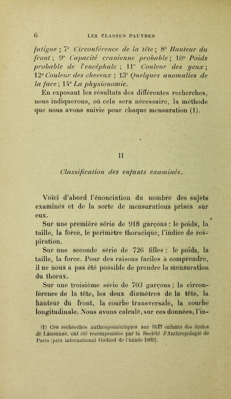 fatigue ; 7° Circonférence cle la tête ; 8° Hauteur du front ; 9° Capacité crânienne probable ; 10° Poids probable de Vencéphale ; 11° Couleur des yeux\ 12° Couleur des cheveux ; 13° Quelques anomalies de la face ; 14° La physionomie. En exposant les résultats des différentes recherches, nous indiquerons, où cela sera nécessaire, la méthode que nous avons suivie pour chaque mensuration (1). II Classification des enfants examinés. Voici d’abord l’énonciation du nombre des sujets examinés et de la sorte de mensurations prises sur eux. Sur une première série de 918 garçons : le poids, la taille, la force, le périmètre thoracique, l’indice de res- piration. Sur une seconde série de 726 filles : le poids, la taille, la force. Pour des raisons faciles à comprendre, il ne nous a pas été possible de prendre la mensuration du thorax. Sur une troisième série de 703 garçons : la circon- férence de la tête} les deux diamètres de la têtë, la hàùtëur dü front, la courbe transversale, la courbe longitudinale. Nous avons calculé, sur ces données, l’in- (1) Ces recherches anthropométriques sur 3147 enfants dés écoles de fiâüsânnë, ont été récbhipensées par la Société d’Àntliropoiogië de Paris (prix international Godard de l’ailnée 1903).