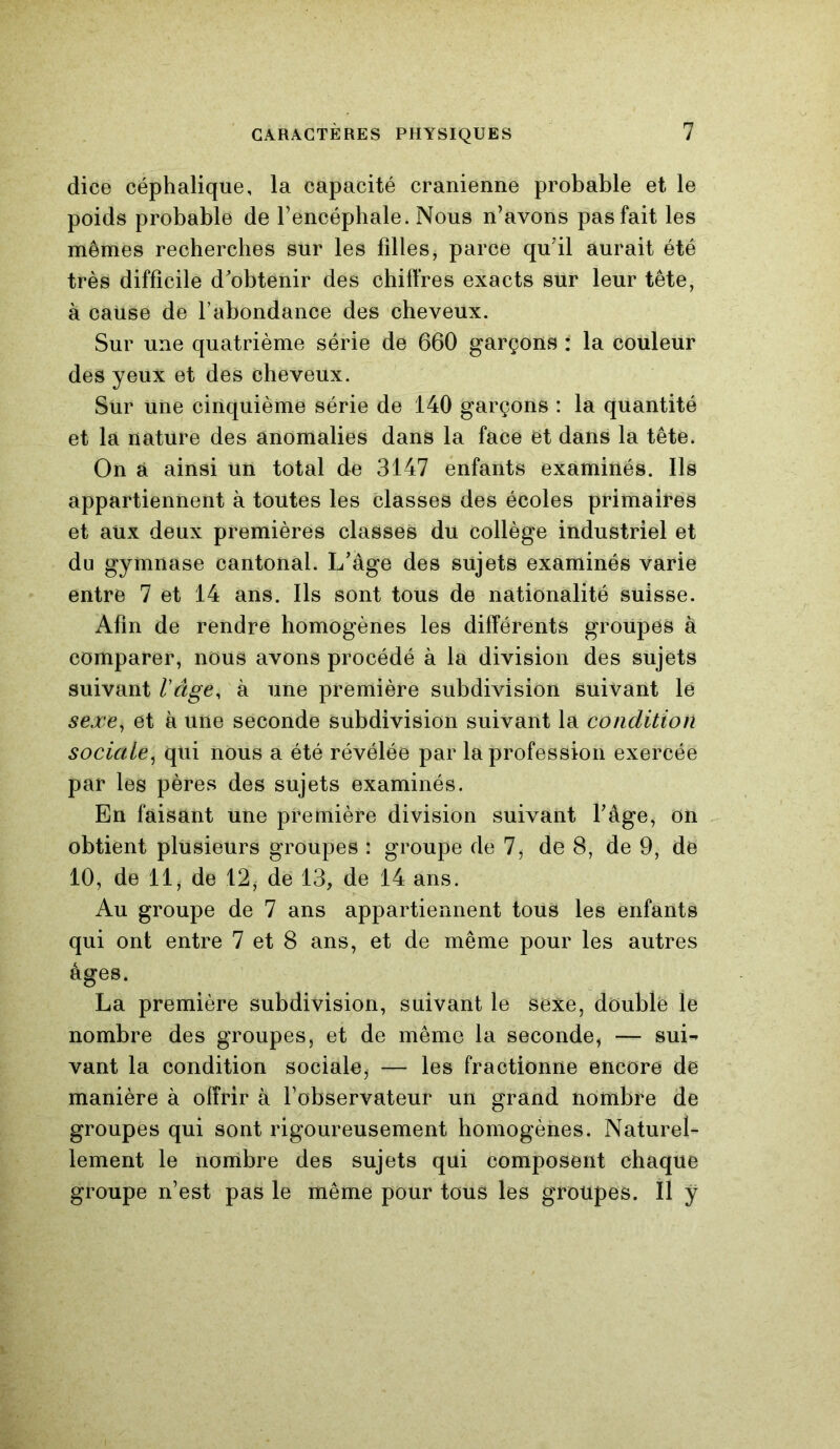 dice céphalique, la capacité crânienne probable et le poids probable de l’encéphale. Nous n’avons pas fait les mêmes recherches sur les filles, parce qu'il aurait été très difficile d'obtenir des chiffres exacts sur leur tête, à cause de l’abondance des cheveux. Sur une quatrième série de 660 garçons : la couleur des yeux et des cheveux. Sur une cinquième série de 140 garçons : la quantité et la nature des anomalies dans la face et dans la tête. On à ainsi un total de 3147 enfants examinés. Ils appartiennent à toutes les classes des écoles primaires et aux deux premières classes du collège industriel et du gymnase cantonal. L’âge des sujets examinés varie entre 7 et 14 ans. Ils sont tous de nationalité suisse. Afin de rendre homogènes les différents groupes à comparer, nous avons procédé à la division des sujets suivant l'âge, à une première subdivision suivant lé sexe, et à une seconde subdivision suivant la condition sociale, qui nous a été révélée par la profession exercée par les pères des sujets examinés. En faisant une première division suivant l’âge, on obtient plusieurs groupes : groupe de 7, de 8, de 9, de 10, de 11, de 12, de 13, de 14 ans. Au groupe de 7 ans appartiennent tous les enfants qui ont entre 7 et 8 ans, et de même pour les autres âges. La première subdivision, suivant le sexe, double le nombre des groupes, et de même la seconde, — suL vant la condition sociale, — les fractionne encore de manière à offrir à l’observateur un grand nombre de groupes qui sont rigoureusement homogènes. Naturel- lement le nombre des sujets qui composent chaque groupe n’est pas le même pour tous les groupes. Il y