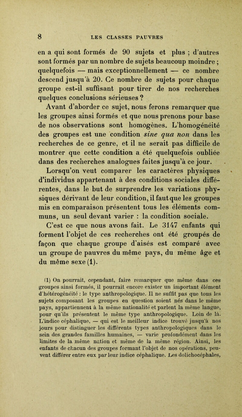 en a qui sont formés de 90 sujets et plus ; d’autres sont formés par un nombre de sujets beaucoup moindre ; quelquefois — mais exceptionnellement — ce nombre descend jusqu a 20. Ce nombre de sujets pour chaque groupe est-il suffisant pour tirer de nos recherches quelques conclusions sérieuses ? Avant d’aborder ce sujet, nous ferons remarquer que les groupes ainsi formés et que nous prenons pour base de nos observations sont homogènes. L’homogénéité des groupes est une condition sine qua non dans les recherches de ce genre, et il ne serait pas difficile de montrer que cette condition a été quelquefois oubliée dans des recherches analogues faites jusqu’à ce jour. Lorsqu’on veut comparer les caractères physiques d’individus appartenant à des conditions sociales diffé- rentes, dans le but de surprendre les variations phy- siques dérivant de leur condition, il faut que les groupes mis en comparaison présentent tous les éléments com- muns, un seul devant varier : la condition sociale. C’est ce que nous avons fait. Le 3147 enfants qui forment l’objet de ces recherches ont été groupés de façon que chaque groupe d’aisés est comparé avec un groupe de pauvres du même pays, du même âge et du même sexe (1). (1) On pourrait, cependant, faire remarquer que même dans ces groupes ainsi formés, il pourrait encore exister un important élément d'hétérogénéité : le type anthropologique. Il ne suffit pas que tous les sujets composant les groupes en question soient nés dans le même pays, appartiennent à la même nationalité et parlent la même langue, pour qu'ils présentent le même type anthropologique. Loin de là. L’indice céphalique, — qui est le meilleur indice trouvé jusqu’à nos jours pour distinguer les différents types anthropologiques dans le sein des grandes familles humaines, — varie profondément dans les limites de la même nation et même de la même région. Ainsi, les enfants de chacun des groupes formant l’objet de nos opérations, peu- vent différer entre eux par leur indice céphalique. Les dolichocéphales,