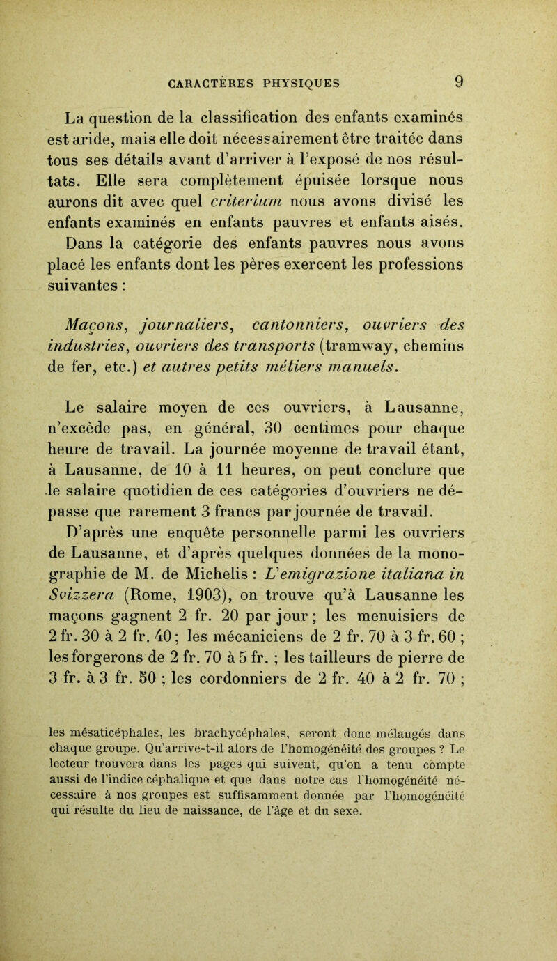 La question de la classification des enfants examinés est aride, mais elle doit nécessairement être traitée dans tous ses détails avant d’arriver à l’exposé de nos résul- tats. Elle sera complètement épuisée lorsque nous aurons dit avec quel critérium nous avons divisé les enfants examinés en enfants pauvres et enfants aisés. Dans la catégorie des enfants pauvres nous avons placé les enfants dont les pères exercent les professions suivantes : Maçons, journaliers, cantonniers, ouvriers des industries, ouvriers des transports (tramway, chemins de fer, etc.) et autres petits métiers manuels. Le salaire moyen de ces ouvriers, à Lausanne, n’excède pas, en général, 30 centimes pour chaque heure de travail. La journée moyenne de travail étant, à Lausanne, de 10 à 11 heures, on peut conclure que le salaire quotidien de ces catégories d’ouvriers ne dé- passe que rarement 3 francs par journée de travail. D’après une enquête personnelle parmi les ouvriers de Lausanne, et d’après quelques données de la mono- graphie de M. de Michelis : Vemigrazione italiana in Svizzera (Rome, 1903), on trouve qu’à Lausanne les maçons gagnent 2 fr. 20 par jour ; les menuisiers de 2 fr. 30 à 2 fr. 40 ; les mécaniciens de 2 fr. 70 à 3 fr. 60 ; les forgerons de 2 fr. 70 à 5 fr. ; les tailleurs de pierre de 3 fr. à 3 fr. 50 ; les cordonniers de 2 fr. 40 à 2 fr. 70 ; les mésaticéphales, les brachycéphales, seront donc mélangés dans chaque groupe. Qu’arrive-t-il alors de l’homogénéité des groupes ? Le lecteur trouvera dans les pages qui suivent, qu’on a tenu compte aussi de l’indice céphalique et que dans notre cas l’homogénéité né- cessaire à nos groupes est suffisamment donnée par l’homogénéité qui résulte du lieu de naissance, de l’âge et du sexe.