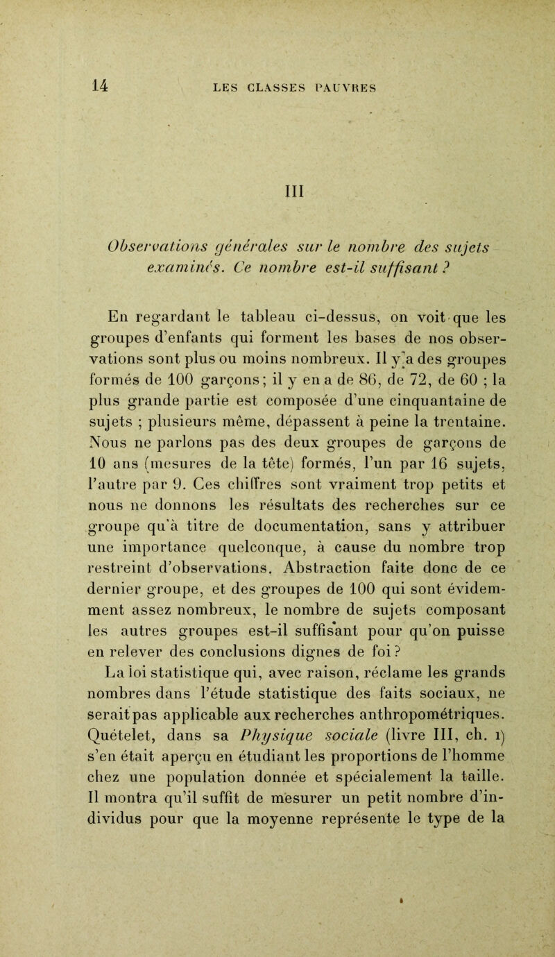 III Observations générales sur le nombre des sujets examinés. Ce nombre est-il suffisant ? En regardant le tableau ci-dessus, on voit que les groupes d’enfants qui forment les bases de nos obser- vations sont plus ou moins nombreux. Il y^a des groupes formés de 100 garçons; il y en a de 86, de 72, de 60 ; la plus grande partie est composée d’une cinquantaine de sujets ; plusieurs même, dépassent à peine la trentaine. Nous ne parlons pas des deux groupes de garçons de 10 ans (mesures de la tête) formés, l’un par 16 sujets, l’autre par 9. Ces chiffres sont vraiment trop petits et nous ne donnons les résultats des recherches sur ce groupe qu’à titre de documentation, sans y attribuer une importance quelconque, à cause du nombre trop restreint d’observations. Abstraction faite donc de ce dernier groupe, et des groupes de 100 qui sont évidem- ment assez nombreux, le nombre de sujets composant les autres groupes est-il suffisant pour qu’on puisse en relever des conclusions dignes de foi ? La loi statistique qui, avec raison, réclame les grands nombres dans l’étude statistique des faits sociaux, ne seraitpas applicable aux recherches anthropométriques. Quételet, dans sa Physique sociale (livre III, ch. î) s’en était aperçu en étudiant les proportions de l’homme chez une population donnée et spécialement la taille. 11 montra qu’il suffît de mesurer un petit nombre d’in- dividus pour que la moyenne représente le type de la