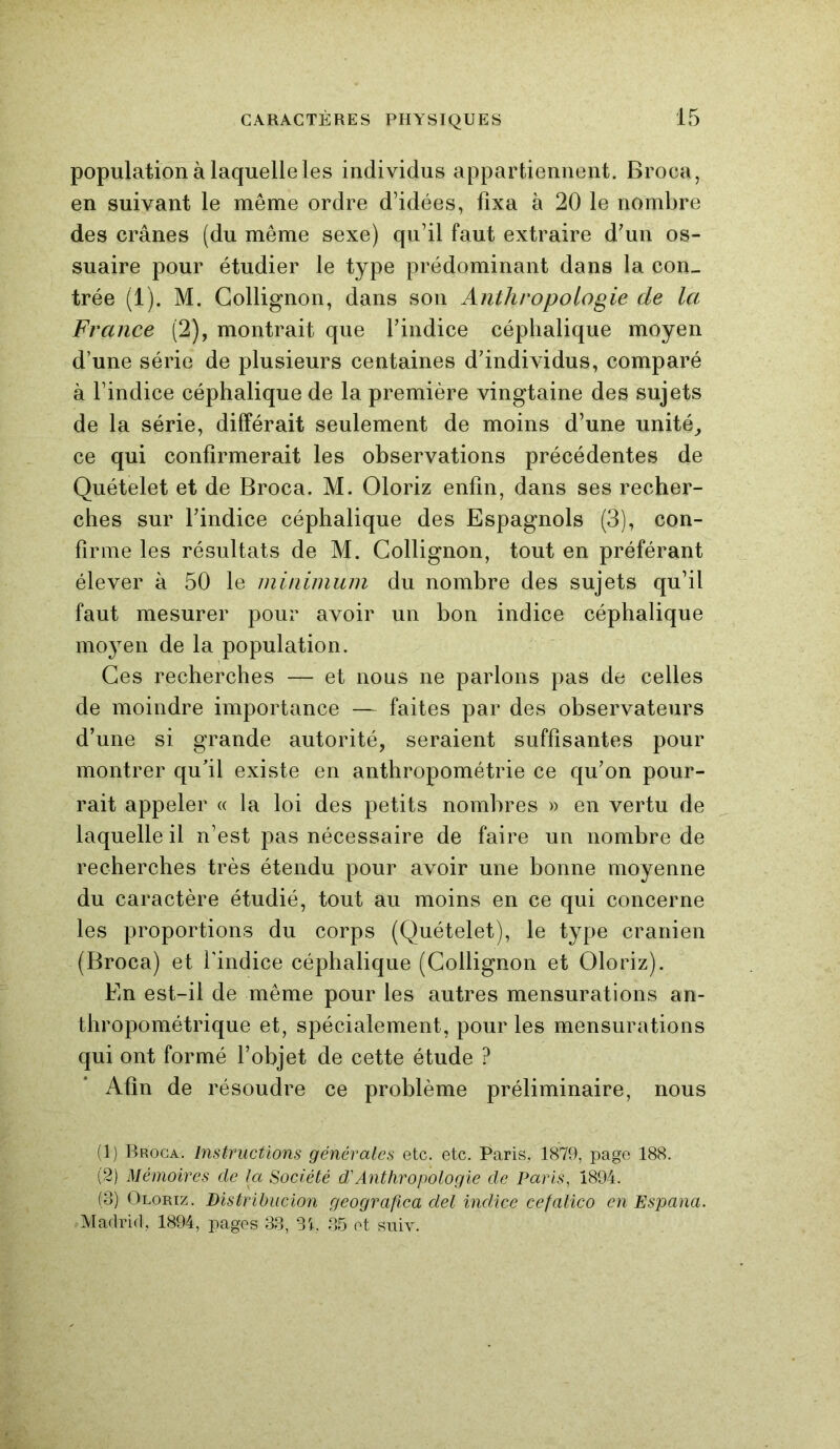 population à laquelle les individus appartiennent. Broca, en suivant le même ordre d’idées, fixa à 20 le nombre des crânes (du même sexe) qu’il faut extraire d’un os- suaire pour étudier le type prédominant dans la con- trée (1). M. Collignon, dans son Anthropologie de la France (2), montrait que l’indice céphalique moyen d’une série de plusieurs centaines d’individus, comparé à l’indice céphalique de la première vingtaine des sujets de la série, différait seulement de moins d’une unité, ce qui confirmerait les observations précédentes de Quételet et de Broca. M. Oloriz enfin, dans ses recher- ches sur l’indice céphalique des Espagnols (3), con- firme les résultats de M. Collignon, tout en préférant élever à 50 le minimum du nombre des sujets qu’il faut mesurer pour avoir un bon indice céphalique moyen de la population. Ces recherches — et nous ne parlons pas de celles de moindre importance — faites par des observateurs d’une si grande autorité, seraient suffisantes pour montrer qu'il existe en anthropométrie ce qu’on pour- rait appeler « la loi des petits nombres » en vertu de laquelle il n’est pas nécessaire de faire un nombre de recherches très étendu pour avoir une bonne moyenne du caractère étudié, tout au moins en ce qui concerne les proportions du corps (Quételet), le type crânien (Broca) et l'indice céphalique (Collignon et Oloriz). En est-il de même pour les autres mensurations an- thropométrique et, spécialement, pour les mensurations qui ont formé l’objet de cette étude ? Afin de résoudre ce problème préliminaire, nous (1) Broca. Instructions générales etc. etc. Paris, 1879, page 188. (2) Mémoires de la Société d'Anthropologie de Paris, 1894. (3) Oloriz. Distribucion geografica del indice cefalico en Espana. Madrid, 1894, pages 33, 3i, 35 et suiv.