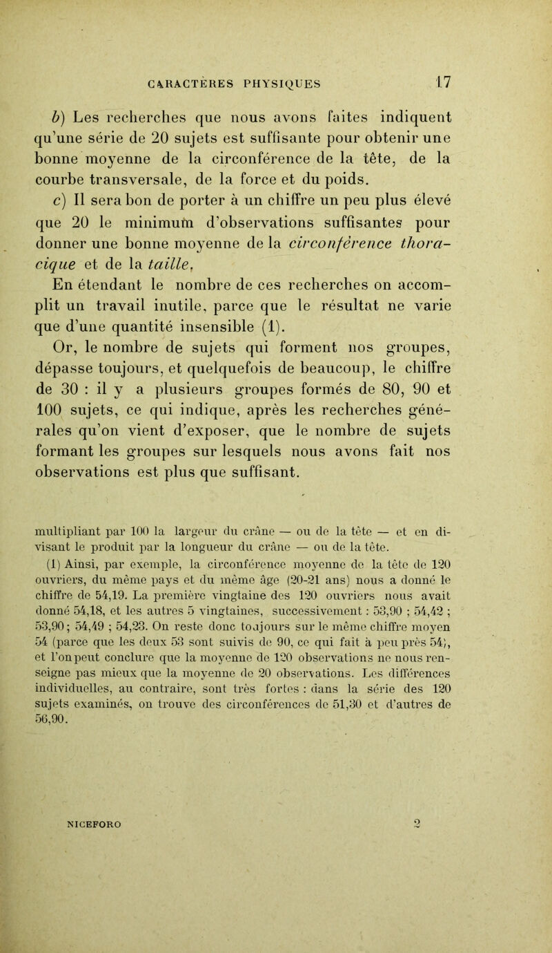 b) Les recherches que nous avons faites indiquent qu’une série de 20 sujets est suffisante pour obtenir une bonne moyenne de la circonférence de la tête, de la courbe transversale, de la force et du poids. c) Il sera bon de porter à un chiffre un peu plus élevé que 20 le minimum d’observations suffisantes pour donner une bonne moyenne de la circonférence thora- cique et de la taille, En étendant le nombre de ces recherches on accom- plit un travail inutile, parce que le résultat ne varie que d’une quantité insensible (1). Or, le nombre de sujets qui forment nos groupes, dépasse toujours, et quelquefois de beaucoup, le chiffre de 30 : il y a plusieurs groupes formés de 80, 90 et 100 sujets, ce qui indique, après les recherches géné- rales qu’on vient d’exposer, que le nombre de sujets formant les groupes sur lesquels nous avons fait nos observations est plus que suffisant. multipliant par 100 la largeur du crâne — ou cle la tête — et en di- visant le produit par la longueur du crâne — ou de la tête. (1) Ainsi, par exemple, la circonférence moyenne de la tête de 120 ouvriers, du même pays et du même âge (20-21 ans) nous a donné le chiffre de 54,19. La première vingtaine des 120 ouvriers nous avait donné 54,18, et les autres 5 vingtaines, successivement : 58,90 ; 54,42 ; 53,90; 54,49 ; 54,23. On reste donc toajours sur le même chiffre moyen 54 (parce que les deux 53 sont suivis de 90, ce qui fait à peu près 54), et l’on peut conclure que la moyenne de 120 observations ne nous ren- seigne pas mieux que la moyenne de 20 observations. Les différences individuelles, au contraire, sont très fortes : dans la série des 120 sujets examinés, on trouve des circonférences de 51,30 et d’autres de 56,90. NICEFORO O