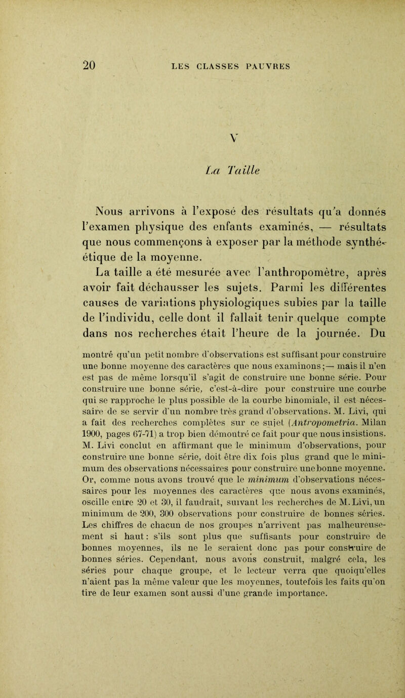 V La Taille Nous arrivons à l’exposé des résultats qu’a donnés l’examen physique des enfants examinés, — résultats que nous commençons à exposer par la méthode synthé^ étique de la moyenne. La taille a été mesurée avec l’anthropomètre, après avoir fait déchausser les sujets. Parmi les différentes causes de variations physiologiques subies par la taille de l’individu, celle dont il fallait tenir quelque compte dans nos recherches était l’heure de la journée. Du montré qu’un petit nombre d’observations est suffisant pour construire une bonne moyenne des caractères que nous examinons ;— mais il n’en est pas de même lorsqu’il s’agit de construire une bonne série. Pour construire une bonne série, c’est-à-dire pour construire une courbe qui se rapproche le plus possible de la courbe binomiale, il est néces- saire de se servir d’un nombre très grand d’observations. M. Livi, qui a fait des recherches complètes sur ce sujet (Antropometria. Milan 1900, pages 67-71) a trop bien démontré ce fait pour que nous insistions. M. Livi conclut en affirmant que le minimum d’observations, pour construire une bonne série, doit être dix fois plus grand que le mini- mum des observations nécessaires pour construire une bonne moyenne. Or, comme nous avons trouvé que le minimum d’observations néces- saires pour les moyennes des caractères que nous avons examinés, oscille entre 20 et 30, il faudrait, suivant les recherches de M. Livi, un minimum de 200, 300 observations pour construire de bonnes séries. Les chiffres de chacun de nos groupes n’arrivent pas malheureuse- ment si haut : s’ils sont plus que suffisants pour construire de bonnes moyennes, ils ne le seraient donc pas pour construire de bonnes séries. Cependant, nous avons construit, malgré cela, les séries pour chaque groupe, et le lecteur verra que quoiqu’elles n’aient pas la même valeur que les moyennes, toutefois les faits qu’on tire de leur examen sont aussi d’une grande importance.