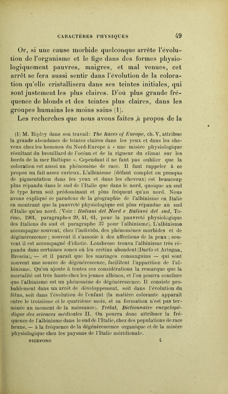 Or, si une cause morbide quelconque arrête révolu- tion de l’organisme et le fige dans des formes physio- logiquement pauvres, maigres, et mal venues, cet arrêt se fera aussi sentir dans l’évolution de la colora- tion qu’elle cristallisera dans ses teintes initiales, qui sont justement les plus claires. D’où plus grande fré- quence de blonds et des teintes plus claires, dans les groupes humains les moins sains (1). Les recherches que nous avons faites „à propos de la (1) M. Ripley dans son travail: The Races of Europe, ch. Y, attribue la grande abondance de teintes claires dans les yeux et dans les che- veux chez les hommes du Nord-Europe à « une misère physiologique résultant du brouillard de l’océan et de la rigueur du climat sur les bords de la mer Baltique ». Cependant il ne faut pas oublier que la coloration est aussi un phénomène de race. Il faut rappeler à ce propos un fait assez curieux. L’albinisme (défaut complet ou presque de pigmentation dans les yeux et dans les cheveux) est beaucoup plus répandu dans le sud de l’Italie que dans le nord, quoique au sud le type brun soit prédominant et plus fréquent qu’au nord. Nous avons expliqué ce paradoxe de la géographie do l’albinisme en Italie en montrant que la pauvreté physiologique est plus répandue au sud d’Italie qu’au nord. (Voir : Italiani del Nord e Italiani del sud, To- rino, 1901, paragraphes 29, 41, 61, pour la pauvreté physiologique des Italiens du sud et paragraphe 37 pour l'albinisme). L’albinisme accompagne souvent, chez l’individu, des phénomènes morbides et de dégénérescence ; souvent il s’associe à des affections de la peau ; sou- vent il est accompagné d’idiotie. Lombroso trouva l’albinisme très ré- pandu dans certaines zones où les crétins abondent (Darfo et Artegna, Brescia), — et il paraît que les mariages consanguins — qui sont souvent une source de dégénérescence, facilitent l’apparition de l’al- binisme. Qu’on ajoute à toutes ces considérations la remarque que la mortalité est très haute chez les jeunes albinos, et l’on pourra conclure que l’albinisme est un phénomène de dégénérescence. Il consiste pro- bablement dans un arrêt de développement, soit dans l’évolution du fétus, soit dans l’évolution de l’enfant (la matière colorante apparaît entre le troisième et le quatrième mois, et sa formation n’est pas ter- minée au moment de la naissance). Trélat, Dictionnaire encyclopé- dique des sciences médicales II. On pourra donc attribuer la fré- quence de l’albinisme dans le sud de l’Italie, chez des populations de race brune, — à la fréquence de la dégénérescence organique et de la misère physiologique chez les paysans de l’Italie méridionale. NICEHORO 4