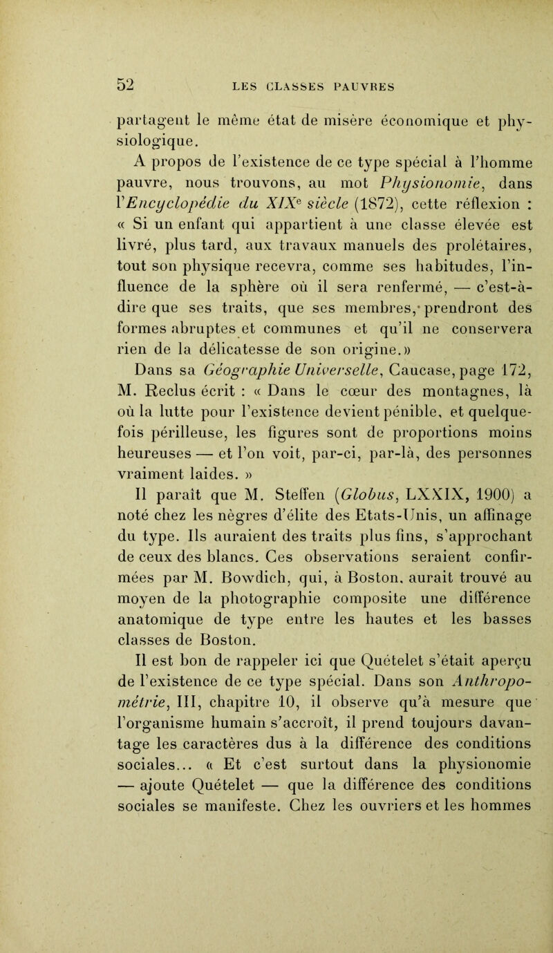 partagent le même état de misère économique et phy- siologique. A propos de l’existence de ce type spécial à l’homme pauvre, nous trouvons, au mot Physionomie, dans Y Encyclopédie du XIXe siècle (1872), cette réflexion : « Si un enfant qui appartient à une classe élevée est livré, plus tard, aux travaux manuels des prolétaires, tout son physique recevra, comme ses habitudes, Tin- fluence de la sphère où il sera renfermé, — c’est-à- dire que ses traits, que ses membres,* prendront des formes abruptes et communes et qu’il ne conservera rien de la délicatesse de son origine.)) Dans sa Géographie Universelle, Caucase, page 172, M. Reclus écrit : « Dans le cœur des montagnes, là où la lutte pour l’existence devient pénible, et quelque- fois périlleuse, les figures sont de proportions moins heureuses — et l’on voit, par-ci, par-là, des personnes vraiment laides. » Il paraît que M. Steffen (Globus, LXXIX, 1900) a noté chez les nègres d’élite des Etats-Unis, un affinage du type. Ils auraient des traits plus fins, s’approchant de ceux des blancs. Ces observations seraient confir- mées par M. Bowdich, qui, à Boston, aurait trouvé au moyen de la photographie composite une différence anatomique de type entre les hautes et les basses classes de Boston. Il est bon de rappeler ici que Quételet s’était aperçu de l’existence de ce type spécial. Dans son Anthropo- métrie, III, chapitre 10, il observe qu’à mesure que l’organisme humain s’accroît, il prend toujours davan- tage les caractères dus à la différence des conditions sociales... a Et c’est surtout dans la physionomie — ajoute Quételet — que la différence des conditions sociales se manifeste. Chez les ouvriers et les hommes