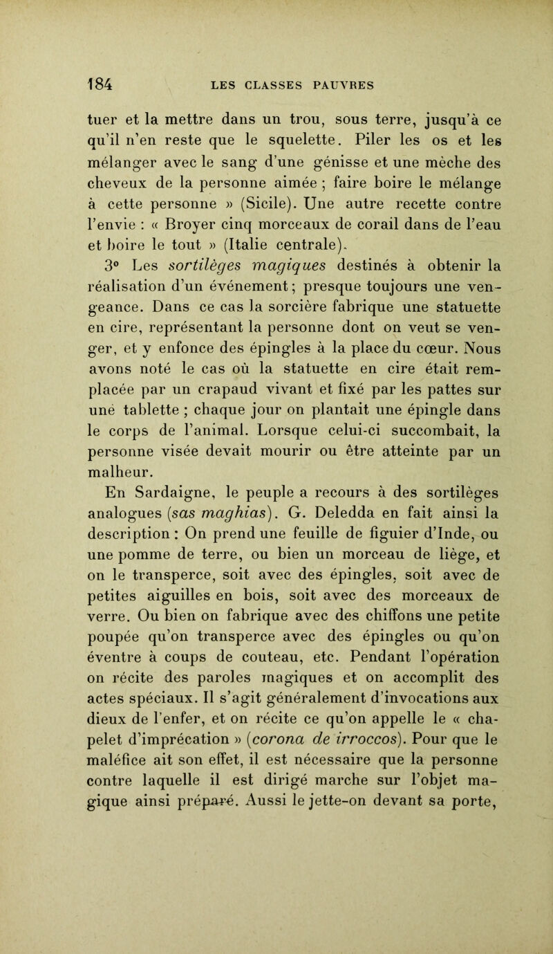 tuer et la mettre dans un trou, sous terre, jusqu’à ce qu’il n’en reste que le squelette. Piler les os et les mélanger avec le sang d’une génisse et une mèche des cheveux de la personne aimée ; faire boire le mélange à cette personne » (Sicile). Une autre recette contre l’envie : « Broyer cinq morceaux de corail dans de l’eau et boire le tout » (Italie centrale), 3° Les sortilèges magiques destinés à obtenir la réalisation d’un événement ; presque toujours une ven - geance. Dans ce cas la sorcière fabrique une statuette en cire, représentant la personne dont on veut se ven- ger, et y enfonce des épingles à la place du cœur. Nous avons noté le cas où la statuette en cire était rem- placée par un crapaud vivant et fixé par les pattes sur uné tablette ; chaque jour on plantait une épingle dans le corps de l’animal. Lorsque celui-ci succombait, la personne visée devait mourir ou être atteinte par un malheur. En Sardaigne, le peuple a recours à des sortilèges analogues (sas maghias). G. Deledda en fait ainsi la description : On prend une feuille de figuier d’Inde, ou une pomme de terre, ou bien un morceau de liège, et on le transperce, soit avec des épingles, soit avec de petites aiguilles en bois, soit avec des morceaux de verre. Ou bien on fabrique avec des chiffons une petite poupée qu’on transperce avec des épingles ou qu’on éventre à coups de couteau, etc. Pendant l’opération on récite des paroles magiques et on accomplit des actes spéciaux. Il s’agit généralement d’invocations aux dieux de l’enfer, et on récite ce qu’on appelle le « cha- pelet d’imprécation » (corona de mroccos). Pour que le maléfice ait son effet, il est nécessaire que la personne contre laquelle il est dirigé marche sur l’objet ma- gique ainsi préparé. Aussi le jette-on devant sa porte,