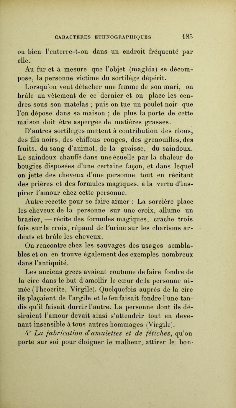 ou bien l’enterre-t-on dans un endroit fréquenté par elle. Au fur et à mesure que l’objet (maghia) se décom- pose, la personne victime du sortilège dépérit. Lorsqu’on veut détacher une femme de son mari, on brûle un vêtement de ce dernier et on place les cen- dres sous son matelas ; puis on tue un poulet noir que Ton dépose dans sa maison ; de plus la porte de cette maison doit être aspergée de matières grasses. D’autres sortilèges mettent à contribution des clous, des fils noirs, des chiffons rouges, des grenouilles, des fruits, du sang d’animal, de la graisse, du saindoux. Le saindoux chauffé dans une écuelle par la chaleur de bougies disposées d’une certaine façon, et dans lequel on jette des cheveux d’une personne tout en récitant des prières et des formules magiques, a la vertu d’ins- pirer l’amour chez cette personne. Autre recette pour se faire aimer : La sorcière place les cheveux de la personne sur une croix, allume un brasier, —récite des formules magiques, crache trois fois sur la croix, répand de l’urine sur les charbons ar- dents et brûle les cheveux. On rencontre chez les sauvages des usages sembla- bles et on en trouve également des exemples nombreux dans l’antiquité. Les anciens grecs avaient coutume de faire fondre de la cire dans le but d’amollir le cœur delà personne ai- mée (Theocrite, Virgile). Quelquefois auprès de la cire ils plaçaient de l’argile et le feu faisait fondre l’une tan- dis qu’il faisait durcir l’autre. La personne dont ils dé- siraient l’amour devait ainsi s’attendrir tout en deve- nant insensible à tous autres hommages (Virgile). 4° La fabrication d'amulettes et de fétiches, qu’on porte sur soi pour éloigner le malheur, attirer le bon-