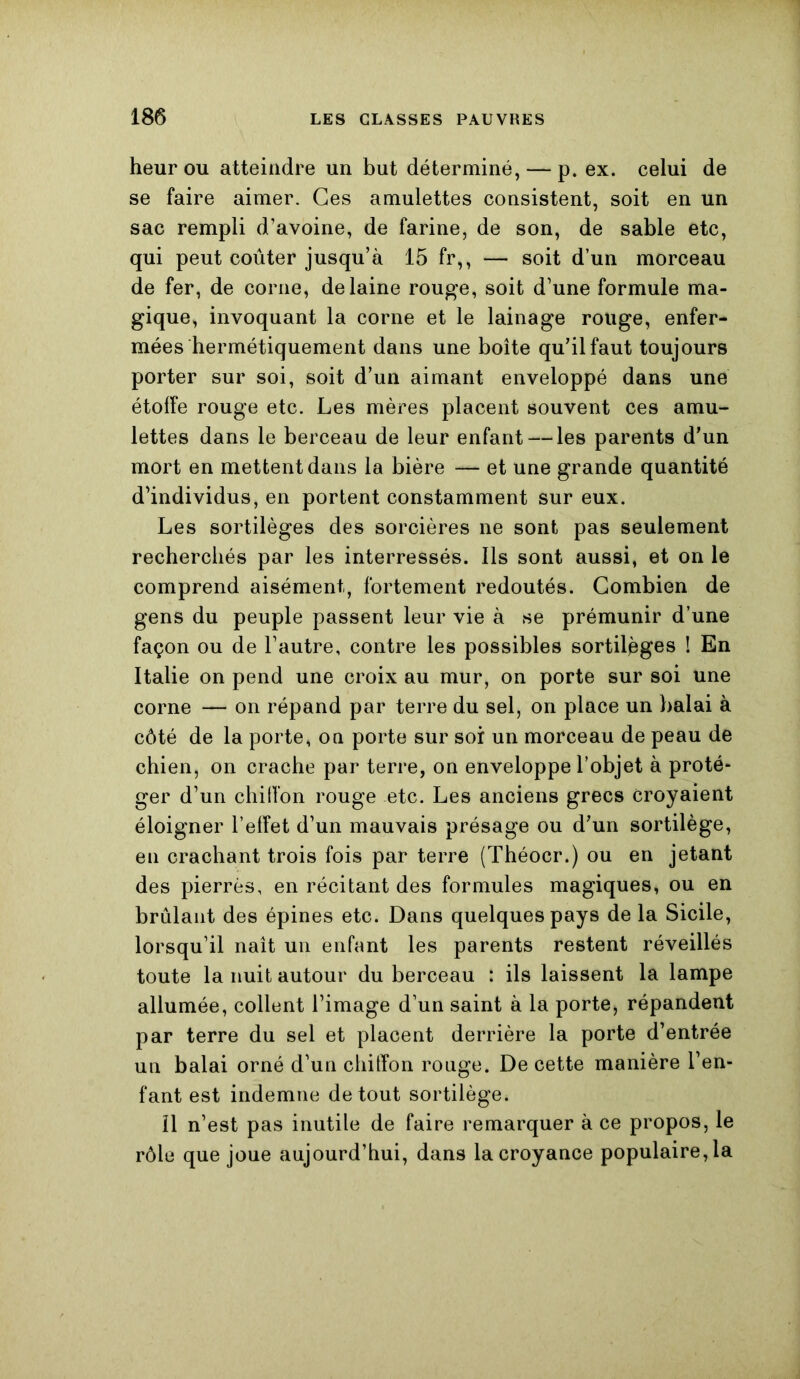 heur ou atteindre un but déterminé, — p. ex. celui de se faire aimer. Ces amulettes consistent, soit en un sac rempli d’avoine, de farine, de son, de sable etc, qui peut coûter jusqu’à 15 fr,, — soit d’un morceau de fer, de corne, de laine rouge, soit d’une formule ma- gique, invoquant la corne et le lainage rouge, enfer- mées hermétiquement dans une boîte qu’il faut toujours porter sur soi, soit d’un aimant enveloppé dans une étoffe rouge etc. Les mères placent souvent ces amu- lettes dans le berceau de leur enfant — les parents d’un mort en mettent dans la bière — et une grande quantité d’individus, en portent constamment sur eux. Les sortilèges des sorcières ne sont pas seulement recherchés par les interressés. Ils sont aussi, et on le comprend aisément, fortement redoutés. Combien de gens du peuple passent leur vie à se prémunir d’une façon ou de l’autre, contre les possibles sortilèges ! En Italie on pend une croix au mur, on porte sur soi une corne — on répand par terre du sel, on place un balai à côté de la porte, on porte sur soi un morceau de peau de chien, on crache par terre, on enveloppe l’objet à proté- ger d’un chiffon rouge etc. Les anciens grecs croyaient éloigner l’effet d’un mauvais présage ou d’un sortilège, en crachant trois fois par terre (Théocr.) ou en jetant des pierres, en récitant des formules magiques, ou en brûlant des épines etc. Dans quelques pays de la Sicile, lorsqu’il naît un enfant les parents restent réveillés toute la nuit autour du berceau : ils laissent la lampe allumée, collent l’image d’un saint à la porte, répandent par terre du sel et placent derrière la porte d’entrée un balai orné d’un chitYon ronge. De cette manière l’en- fant est indemne de tout sortilège. il n’est pas inutile de faire remarquer à ce propos, le rôle que joue aujourd’hui, dans la croyance populaire, la