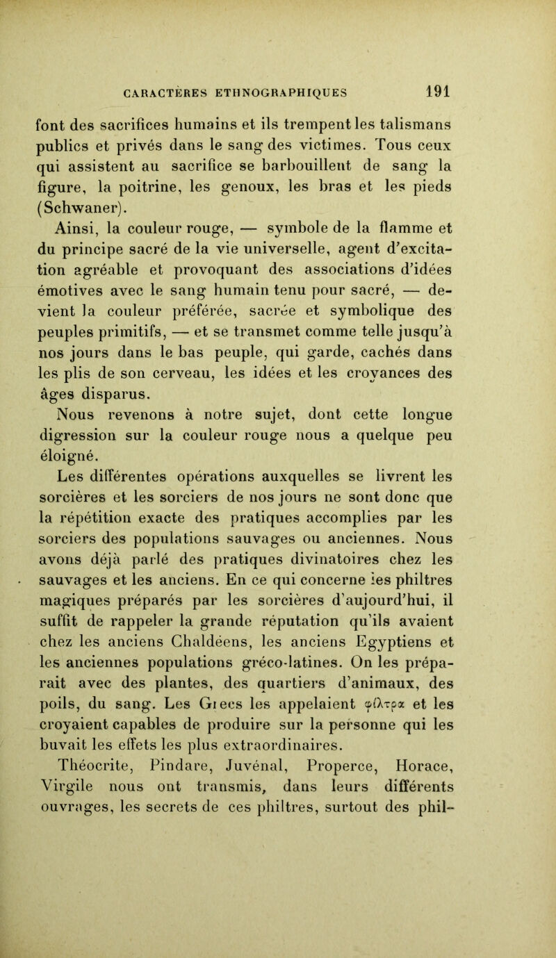 font des sacrifices humains et ils trempent les talismans publics et privés dans le sang des victimes. Tous ceux qui assistent au sacrifice se barbouillent de sang la figure, la poitrine, les genoux, les bras et les pieds (Schwaner). Ainsi, la couleur rouge, — symbole de la flamme et du principe sacré de la vie universelle, agent d'excita- tion agréable et provoquant des associations d'idées émotives avec le sang humain tenu pour sacré, — de- vient la couleur préférée, sacrée et symbolique des peuples primitifs, — et se transmet comme telle jusqu'à nos jours dans le bas peuple, qui garde, cachés dans les plis de son cerveau, les idées et les croyances des âges disparus. Nous revenons à notre sujet, dont cette longue digression sur la couleur rouge nous a quelque peu éloigné. Les différentes opérations auxquelles se livrent les sorcières et les sorciers de nos jours ne sont donc que la répétition exacte des pratiques accomplies par les sorciers des populations sauvages ou anciennes. Nous avons déjà parlé des pratiques divinatoires chez les sauvages et les anciens. En ce qui concerne les philtres magiques préparés par les sorcières d’aujourd'hui, il suffit de rappeler la grande réputation qu’ils avaient chez les anciens Chaldéens, les anciens Egyptiens et les anciennes populations gréco-latines. On les prépa- rait avec des plantes, des quartiers d’animaux, des poils, du sang. Les Giecs les appelaient cptXxpa et les croyaient capables de produire sur la personne qui les buvait les effets les plus extraordinaires. Théocrite, Pindare, Juvénal, Properce, Horace, Virgile nous ont transmis, dans leurs différents ouvrages, les secrets de ces philtres, surtout des phil—