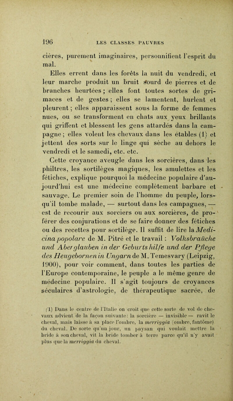 cières, purement imaginaires, personnifient l’esprit du mal. Elles errent dans les forêts la nuit du vendredi, et leur marche produit un bruit tfourd de pierres et de branches heurtées ; elles font toutes sortes de gri- maces et de gestes ; elles se lamentent, hurlent et pleurent ; elles apparaissent sous la forme de femmes nues, ou se transforment en chats aux yeux brillants qui griffent et blessent les gens attardés dans la cam- pagne ; elles volent les chevaux dans les étables (1) et jettent des sorts sur le linge qui sèche au dehors le vendredi et le samedi, etc. etc. Cette croyance aveugle dans les sorcières, dans les philtres, les sortilèges magiques, les amulettes et les fétiches, explique pourquoi la médecine populaire d’au- jourd’hui est une médecine complètement barbare et sauvage. Le premier soin de l’homme du peuple, lors- qu’il tombe malade, — surtout dans les campagnes, — est de recourir aux sorciers ou aux sorcières, de pro- férer des conjurations et de se faire donner des fétiches ou des recettes pour sortilège. Il suffit de lire laMedi- cina popolare de M. Pitré et le travail : Volksbraüche und Aberglauben in der Geburtshilfe und der Pflege des Heugebornenin Ungarn de M. Temesvary (Leipzig, 1900), pour voir comment, dans toutes les parties de l’Europe contemporaine, le peuple a le même genre de médecine populaire. Il s’agit toujours de croyances séculaires d’astrologie, de thérapeutique sacrée, de fl) Dans le centre de l'Italie on croit que cette sorte de vol de che- vaux advient de la façon suivante : la sorcière — invisible — ravit le cheval, mais laisse à sa place l'ombre, la mcrriggia (ombre, fantôme) du cheval. De sorte qu’un jour, un paysan qui voulait mettre la 1 bride à son cheval, vit la bride tomber à terre parce qu’il n'y avait plus que la mcrriggia du cheval.