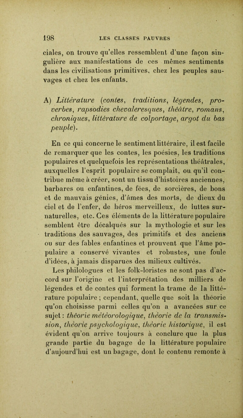 ciales, on trouve qu’elles ressemblent d’une façon sin- gulière aux manifestations de ces mêmes sentiments dans les civilisations primitives, chez les peuples sau- vages et chez les enfants. A) Littérature (contes, traditions, légendes, pro- verbes, rapsodies chevaleresques, théâtre, romans, chroniques, littérature de colportage, argot du bas peuple). En ce qui concerne le sentiment littéraire, il est facile de remarquer que les contes, les poésies, les traditions populaires et quelquefois les représentations théâtrales, auxquelles l’esprit populaire se complait, ou. qu’il con- tribue même à créer, sont un tissu d’histoires anciennes, barbares ou enfantines, de fées, de sorcières, de bons et de mauvais génies, d’âmes des morts, de dieux du ciel et de l’enfer, de héros merveilleux, de luttes sur- naturelles, etc. Ces éléments de la littérature populaire semblent être décalqués sur la mythologie et sur les traditions des sauvages, des primitifs et des anciens ou sur des fables enfantines et prouvent que l’âme po- pulaire a conservé vivantes et robustes, une foule d’idées, à jamais disparues des milieux cultivés. Les philologues et les folk-loristes ne sont pas d’ac- cord sur l’origine et l’interprétation des milliers de légendes et de contes qui forment la trame de la litté- rature populaire ; cependant, quelle que soit la théorie qu’on choisisse parmi celles qu’on a avancées sur ce sujet: théorie météorologique, théorie de la transmis- sion, théorie psychologique, théorie historique, il est évident qu’on arrive toujours à conclure que la plus grande partie du bagage de la littérature populaire d’aujourd’hui est un bagage, dont le contenu remonte à