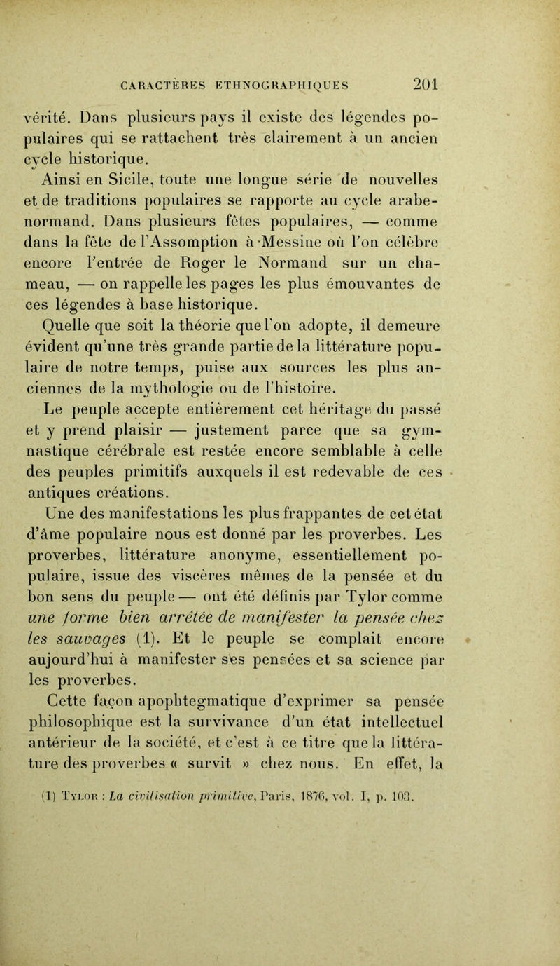 vérité. Dans plusieurs pays il existe des légendes po- pulaires qui se rattachent très clairement k un ancien cycle historique. Ainsi en Sicile, toute une longue série de nouvelles et de traditions populaires se rapporte au cycle arabe- normand. Dans plusieurs fêtes populaires, — comme dans la fête de l’Assomption à Messine où P on célèbre encore l'entrée de Roger le Normand sur un cha- meau, — on rappelle les pages les plus émouvantes de ces légendes à base historique. Quelle que soit la théorie que l’on adopte, il demeure évident qu’une très grande partie de la littérature popu- laire de notre temps, puise aux sources les plus an- ciennes de la mythologie ou de l’histoire. Le peuple accepte entièrement cet héritage du passé et y prend plaisir — justement parce que sa gym- nastique cérébrale est restée encore semblable à celle des peuples primitifs auxquels il est redevable de ces antiques créations. Une des manifestations les plus frappantes de cet état d’âme populaire nous est donné par les proverbes. Les proverbes, littérature anonyme, essentiellement po- pulaire, issue des viscères mêmes de la pensée et du bon sens du peuple— ont été définis par Tylor comme une forme bien arrêtée de manifester la pensée chez les sauvages (1). Et le peuple se complait encore aujourd’hui à manifester sùs pensées et sa science par les proverbes. Cette façon apophtegmatique d’exprimer sa pensée philosophique est la survivance d’un état intellectuel antérieur de la société, et c’est à ce titre que la littéra- ture des proverbes « survit » chez nous. En effet, la (1) Tylor : La civilisation primitive, Paris, 1876, vol. I, p. 103.