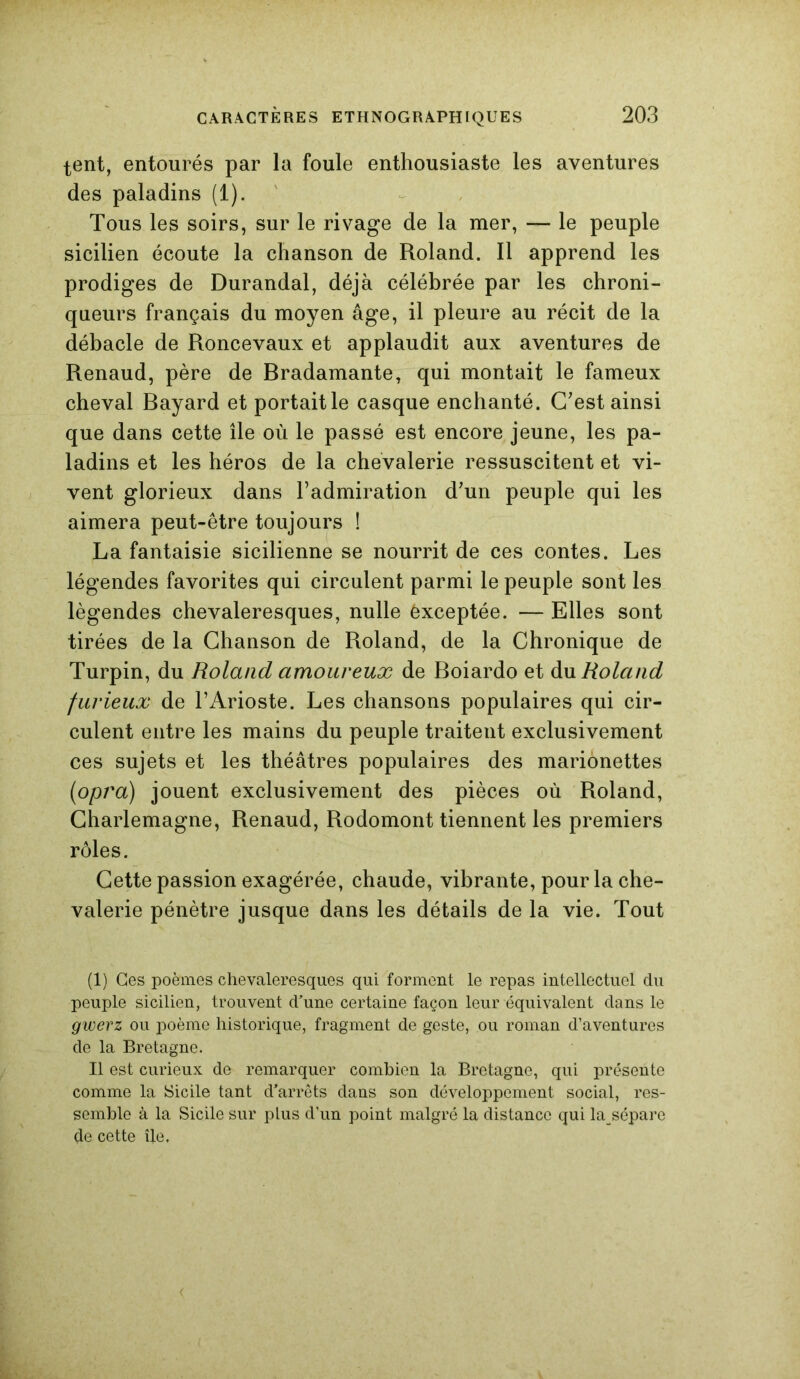 tent, entourés par la foule enthousiaste les aventures des paladins (1). Tous les soirs, sur le rivage de la mer, — le peuple sicilien écoute la chanson de Roland. Il apprend les prodiges de Durandal, déjà célébrée par les chroni- queurs français du moyen âge, il pleure au récit de la débâcle de Roncevaux et applaudit aux aventures de Renaud, père de Bradamante, qui montait le fameux cheval Bayard et portait le casque enchanté. C'est ainsi que dans cette île où le passé est encore jeune, les pa- ladins et les héros de la chevalerie ressuscitent et vi- vent glorieux dans l’admiration d'un peuple qui les aimera peut-être toujours ! La fantaisie sicilienne se nourrit de ces contes. Les légendes favorites qui circulent parmi le peuple sont les légendes chevaleresques, nulle êxceptée. — Elles sont tirées de la Chanson de Roland, de la Chronique de Turpin, du Roland amoureux de Boiardo et du Roland furieux de l’Arioste. Les chansons populaires qui cir- culent entre les mains du peuple traitent exclusivement ces sujets et les théâtres populaires des marionettes (opra) jouent exclusivement des pièces où Roland, Charlemagne, Renaud, Rodomont tiennent les premiers rôles. Cette passion exagérée, chaude, vibrante, pour la che- valerie pénètre jusque dans les détails de la vie. Tout (1) Ces poèmes chevaleresques qui forment le repas intellectuel du peuple sicilien, trouvent d’une certaine façon leur équivalent dans le gwerz ou poème historique, fragment de geste, ou roman d’aventures de la Bretagne. Il est curieux de remarquer combien la Bretagne, qui présente comme la Sicile tant d’arrêts dans son développement social, res- semble à la Sicile sur plus d’un point malgré la distance qui la sépare de cette île,