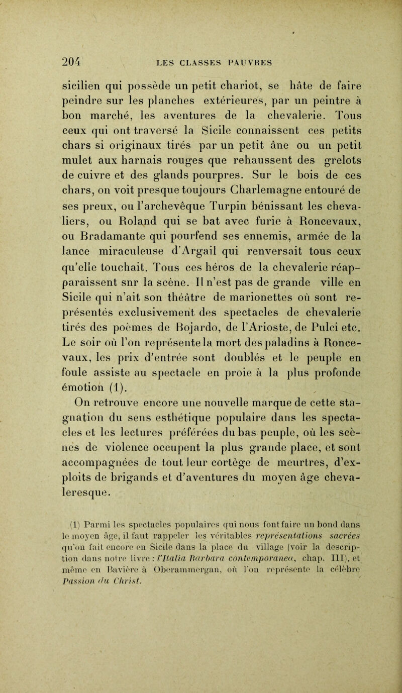 sicilien qui possède un petit chariot, se hâte de faire peindre sur les planches extérieures, par un peintre à bon marché, les aventures de la chevalerie. Tous ceux qui ont traversé la Sicile connaissent ces petits chars si originaux tirés par un petit âne ou un petit mulet aux harnais rouges que rehaussent des grelots de cuivre et des glands pourpres. Sur le bois de ces chars, on voit presque toujours Charlemagne entouré de ses preux, ou l’archevêque Turpin bénissant les cheva- liers, ou Roland qui se bat avec furie à Roncevaux, ou Rradamante qui pourfend ses ennemis, armée de la lance miraculeuse d’Argail qui renversait tous ceux qu’elle touchait. Tous ces héros de la chevalerie réap- paraissent snr la scène. Il n’est pas de grande ville en Sicile qui n’ait son théâtre de marionettes où sont re- présentés exclusivement des spectacles de chevalerie tirés des poèmes de Rojardo, de l’Arioste,de Pulci etc. Le soir où l’on représente la mort des paladins à Ronce- vaux, les prix d’entrée sont doublés et le peuple en foule assiste au spectacle en proie à la plus profonde émotion (1). On retrouve encore une nouvelle marque de cette sta- gnation du sens esthétique populaire dans les specta- cles et les lectures préférées du bas peuple, où les scè- nes de violence occupent la plus grande place, et sont accompagnées de tout Jeur cortège de meurtres, d’ex- ploits de brigands et d’aventures du moyen âge cheva- leresque. ,(1) Parmi les spectacles populaires qui nous font faire un bond dans le moyen âge, il faut rappeler les véritables représentations sacrées qu’on fait encore en Sicile dans la place du village (voir la descrip- tion dans notre livre : l’Italia Barbara contemporanea, chap. III), et même en Bavière à Obcrammergan, où l’on représente la célèbre Passion du Christ.