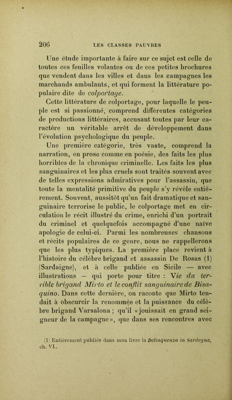 Une étude importante à faire sur ce sujet est celle de toutes ces feuilles volantes ou de ces petites brochures que vendent dans les villes et dans les campagnes les marchands ambulants, et qui forment la littérature po- pulaire dite de colportage. Cette littérature de colportage, pour laquelle le peu- ple est si passionné, comprend différentes catégories de productions littéraires, accusant toutes par leur ca- ractère un véritable arrêt de développement dans l’évolution psychologique du peuple. Une première catégorie, très vaste, comprend la narration, en prose comme en poésie, des faits les plus horribles de la chronique criminelle. Les faits les plus sanguinaires et les plus cruels sont traités souvent avec de telles expressions admiratives pour l’assassin, que toute la mentalité pritnitive du peuple s’y révèle entiè- rement. Souvent, aussitôt qu’un fait dramatique et san- guinaire terrorise le public, le colportage met en cir- culation le récit illustré du crime, enrichi d’un portrait du criminel et quelquefois accompagné d’une naïve apologie de celui-ci. Parmi les nombreuses chansons et récits populaires de ce genre, nous ne rappellerons que les plus typiques. La première place revient à l’histoire du célèbre brigand et assassin De Rosas (1) (Sardaigne), et à celle publiée en Sicile — avec illustrations — qui porte pour titre : Vie du ter- rible brigand Mirto et le conflit sanguinaire de Bisa- quino. Dans cette dernière, on raconte que Mirto ten- dait à obscurcir la renommée et la puissance du célè- bre brigand Varsalona ; qu’il «jouissait en grand sei- gneur de la campagnes, que dans ses rencontres avec (1) Entièrement publiée dans mon livre la Lelinquenza in Sarclegna, ch. VI.