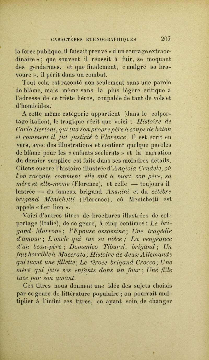 la force publique, il faisait preuve « d’un courage extraor- dinaire » ; que souvent il réussit à fuir, se moquant des gendarmes, et que finalement, « malgré sa bra- voure », il périt dans un combat. Tout cela est raconté non seulement sans une parole de blâme, mais même sans la plus légère critique à l’adresse de ce triste héros, coupable de tant de vols et d’homicides. A cette même catégorie appartient (dans le colpor- tage italien), le tragique récit que voici : Histoire de Carlo Bertoni, qui tua son propre père à coups de bâton et comment il fut justicié à Florence. Il est écrit en vers, avec des illustrations et contient quelque paroles de blâme pour les « enfants scélérats » et la narration du dernier supplice est faite dans ses moindres détails. Citons encore l’histoire illustrée A Angiola Crudele, où Von raconte comment elle mit à mort son père, sa mère et elle-même (Florence), et celle — toujours il- lustrée — du fameux brigand Ansuini et du célèbre brigand Menichetti (Florence), où Menichetti est appelé « fier lion ». Voici d’autres titres de brochures illustrées de col- portage (Italie), de ce genre, â cinq centimes: Le bri- gand Marrone ; VEpouse assassine ; Une tragédie d'amour ; Loncle qui tue sa nièce ; La vengeance d'un beau-père ; Domenico Tiburzi, brigand ; Un Jaithorribleà Macerata; Histoire de deux Allemands qui tuent une fillette ; Le féroce brigand Crocco ; Une mère qui jette ses enfants dans un four ; Une fille tuée par son amant. Ces titres nous donnent une idée des sujets choisis par ce genre de littérature populaire ; on pourrait mul- tiplier à l’infini ces titres, en ayant soin de changer