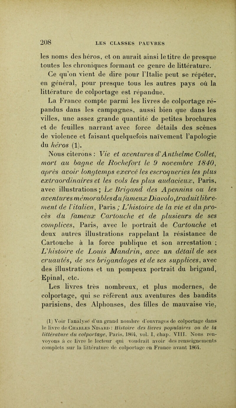 les noms des héros, et on aurait ainsi le titre de presque toutes les chroniques formant ce genre de littérature. Ce qu’on vient de dire pour l’Italie peut se répéter, en général, pour presque tous les autres pays où la littérature de colportage est répandue. La France compte parmi les livres de colportage ré- pandus dans les campagnes, aussi bien que dans les villes, une assez grande quantité de petites brochures et de feuilles narrant avec force détails des scènes de violence et faisant quelquefois naïvement l’apologie du héros (1). Nous citerons : Vie et aventures d'Anthelme Collet, mort au bagne de Rochefort le 9 novembre 1840, après avoir longtemps exercé les escroqueries les plus extraordinaires et les vols les plus audacieux, Paris, avec illustrations; Le Brigand des Apennins ou les aventures mémorables du fameux Diavolo,Réduit libre- ment de l'italien, Paris; L'histoire de la vie et du pro- cès du fameux Cartouche et de plusieurs de ses complices, Paris, avec le portrait de Cartouche et deux autres illustrations rappelant la résistance de Cartouche à la force publique et son arrestation ; L'histoire de Louis Mandrin, avec un détail de ses cruautés, de ses brigandages et de ses supplices, avec des illustrations et un pompeux portrait du brigand, Epinal, etc. Les livres très nombreux, et plus modernes, de colportage, qui se réfèrent aux aventures des bandits parisiens, des Alphonses, des filles de mauvaise vie, (1) Voir l'analysé cl’un grand nombre d’ouvrages de colportage dans le livre de Charles Nisard : Histoire des livres populaires ou de la littérature du colportage, Paris, 1804, vol. I, chap. VIII. Nous ren- voyons à ce livre le lecteur qui voudrait avoir des renseignements complets sur la littérature do colportage en France avant 1864.