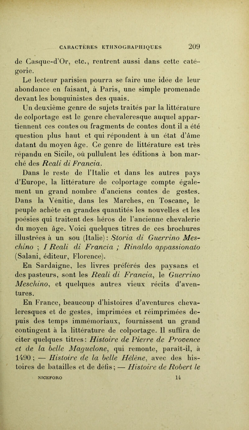 de Casque-d’Or, etc., rentrent aussi dans cette caté- gorie. Le lecteur parisien pourra se faire une idée de leur abondance en faisant, à Paris, une simple promenade devant les bouquinistes des quais. Un deuxième genre de sujets traités par la littérature de colportage est le genre chevaleresque auquel appar- tiennent ces contes ou fragments de contes dont il a été question plus haut et qui répondent à un état d’âme datant du moyen âge. Ce genre de littérature est très répandu en Sicile, où pullulent les éditions à bon mar- ché des Reaii di Francia. Dans le reste de l’Italie et dans les autres pays d’Europe, la littérature de colportage compte égale- ment un grand nombre d’anciens contes de gestes. Dans la Yénitie, dans les Marches, en Toscane, le peuple achète en grandes quantités les nouvelles et les poésies qui traitent des héros de l’ancienne chevalerie du moyen âge. Voici quelques titres de ces brochures illustrées à un sou (Italie) : Storia di Guerrino Mes- chino ; I Reali di Francia ; Rinaldo appassionato (Salani, éditeur, Florence). En Sardaigne, les livres préférés des paysans et des pasteurs, sont les Reali di Francia, le Guerrino Meschino, et quelques autres vieux récits d’aven- tures. En France, beaucoup d’histoires d’aventures cheva- leresques et de gestes, imprimées et réimprimées de- puis des temps immémoriaux, fournissent un grand contingent à la littérature de colportage. Il suffira de citer quelques titres : Histoire de Pierre de Provence et de la belle Maguelone, qui remonte, paraît-il, à 1490 ; — Histoire de la belle Hélène, avec des his- toires de batailles et de défis ; — Histoire de Robert le NJCEFORO 14