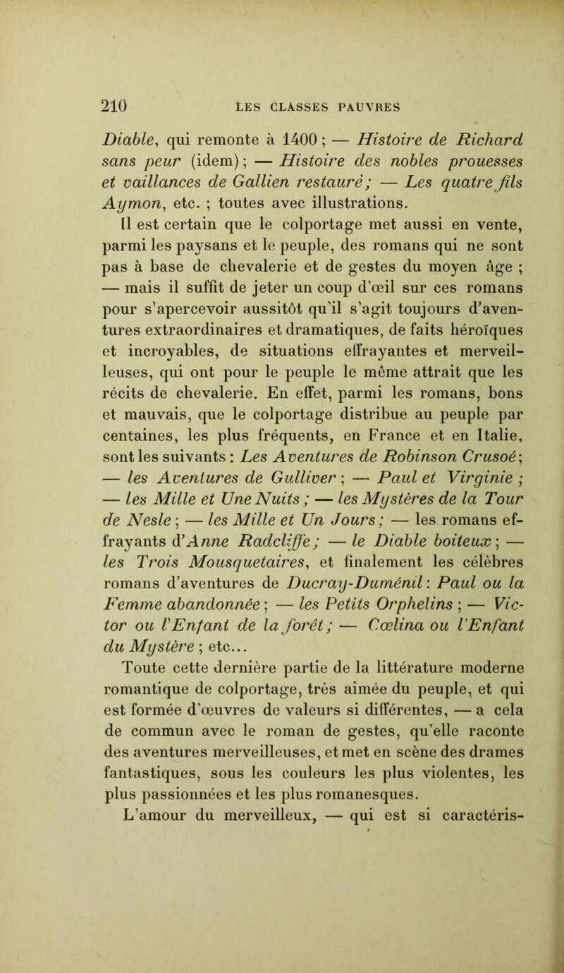 Diable, qui remonte à 1400 ; — Histoire de Richard sans peur (idem) ; — Histoire des nobles prouesses et vaillances de Gallien restauré ; — Les quatre Jils Aymon, etc. ; toutes avec illustrations. Il est certain que le colportage met aussi en vente, parmi les paysans et le peuple, des romans qui ne sont pas à base de chevalerie et de gestes du moyen âge ; — mais il suffit de jeter un coup d’œil sur ces romans pour s’apercevoir aussitôt qu’il s’agit toujours d’aven- tures extraordinaires et dramatiques, de faits héroïques et incroyables, de situations effrayantes et merveil- leuses, qui ont pour le peuple le même attrait que les récits de chevalerie. En effet, parmi les romans, bons et mauvais, que le colportage distribue au peuple par centaines, les plus fréquents, en France et en Italie, sont les suivants : Les Aventures de Robinson Crusoé; — les Aventures de Gulliver ; — Paul et Virginie ; — les Mille et Une Nuits ; — les Mystères de la Tour de Nesle ; — les Mille et Un Jours ; — les romans ef- frayants à’Anne Radclijfe; — le Diable boiteux; — les Trois Mousquetaires, et finalement les célèbres romans d’aventures de Ducray-Duménil : Paul ou la Femme abandonnée ; — les Petits Orphelins ; — Vic- tor ou l'Enfant de la forêt ; — Cœlina ou l'Enfant du Mystère ; etc... Toute cette dernière partie de la littérature moderne romantique de colportage, très aimée du peuple, et qui est formée d’œuvres de valeurs si différentes, — a cela de commun avec le roman de gestes, qu’elle raconte des aventures merveilleuses, et met en scène des drames fantastiques, sous les couleurs les plus violentes, les plus passionnées et les plus romanesques. L’amour du merveilleux, — qui est si caractéris-