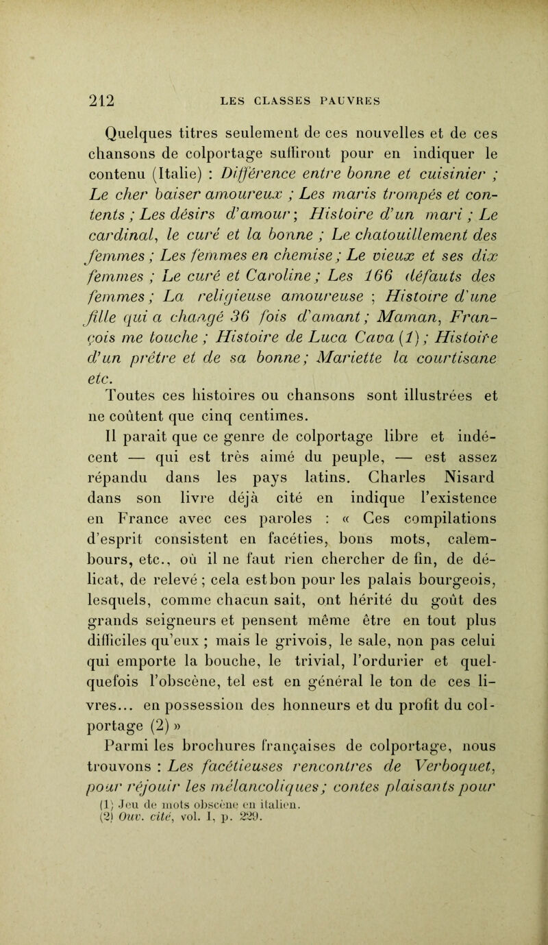 Quelques titres seulement de ces nouvelles et de ces chansons de colportage suffiront pour en indiquer le contenu (Italie) : Différence entre bonne et cuisinier ; Le cher baiser amoureux ; Les maris trompés et con- tents ; Les désirs d'amour ; Histoire d'un mari ; Le cardinal, le curé et la bonne ; Le chatouillement des femmes ; Les femmes en chemise; Le vieux et ses dix femmes ; Le curé et Caroline ; Les 166 défauts des femmes; La religieuse amoureuse ; Histoire d'une fille quia changé 36 fois d'amant; Maman, Fran- çois me touche ; Histoire de Luca Caua(î); Histoire d'un prêtre et de sa bonne; Mariette la courtisane etc. Toutes ces histoires ou chansons sont illustrées et ne coûtent que cinq centimes. Il parait que ce genre de colportage libre et indé- cent — qui est très aimé du peuple, — est assez répandu dans les pays latins. Charles Nisard dans son livre déjà cité en indique l’existence en France avec ces paroles : « Ces compilations d’esprit consistent en facéties, bons mots, calem- bours, etc., où il ne faut rien chercher de fin, de dé- licat, de relevé; cela estbon pour les palais bourgeois, lesquels, comme chacun sait, ont hérité du goût des grands seigneurs et pensent même être en tout plus difficiles qu’eux ; mais le grivois, le sale, non pas celui qui emporte la bouche, le trivial, l’ordurier et quel- quefois l’obscène, tel est en général le ton de ces li- vres... en possession des honneurs et du profit du col- portage (2) » Parmi les brochures françaises de colportage, nous trouvons : Les facétieuses rencontres de Verboquet, pour réjouir les mélancoliques ; contes plaisants pour (1) Jeu de mots obscène en italien. (2) Ouv. cité, vol. 1, p. 229.