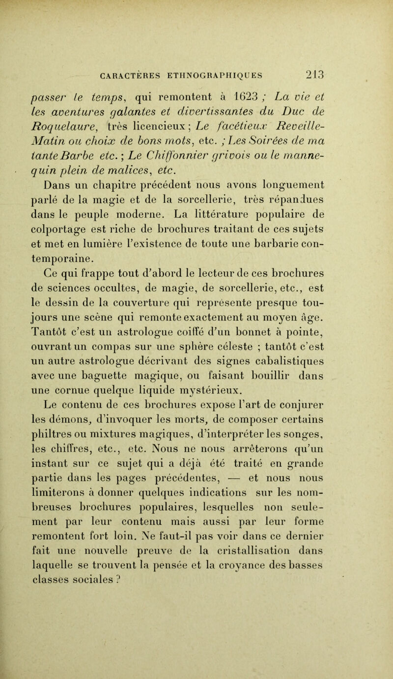 passer te temps, qui remontent à 1623 ; La vie et les aventures galantes et divertissantes du Duc de Roquelaure, très licencieux ; Le facétieux Reveille- Matin ou choix de bons mots, etc. ; Les Soirées de ma tante Barbe etc. ; Le Chiffonnier grivois ouïe manne- quin plein de malices, etc. Dans un chapitre précédent nous avons longuement parlé de la magie et de la sorcellerie, très répandues dans le peuple moderne. La littérature populaire de colportage est riche de brochures traitant de ces sujets et met en lumière l'existence de toute une barbarie con- temporaine. Ce qui frappe tout d'abord le lecteur de ces brochures de sciences occultes, de magie, de sorcellerie, etc., est le dessin de la couverture qui représente presque tou- jours une scène qui remonte exactement au moyen âge. Tantôt c'est un astrologue coiffé d'un bonnet à pointe, ouvrant un compas sur une sphère céleste ; tantôt c’est un autre astrologue décrivant des signes cabalistiques avec une baguette magique, ou faisant bouillir dans une cornue quelque liquide mystérieux. Le contenu de ces brochures expose l’art de conjurer les démons, d’invoquer les morts, de composer certains philtres ou mixtures magiques, d’interpréter les songes, les chiffres, etc., etc. Nous ne nous arrêterons qu’un instant sur ce sujet qui a déjà été traité en grande partie dans les pages précédentes, — et nous nous limiterons à donner quelques indications sur les nom- breuses brochures populaires, lesquelles non seule- ment par leur contenu mais aussi par leur forme remontent fort loin. Ne faut-il pas voir dans ce dernier fait une nouvelle preuve de la cristallisation dans laquelle se trouvent la pensée et la croyance des basses classes sociales ?