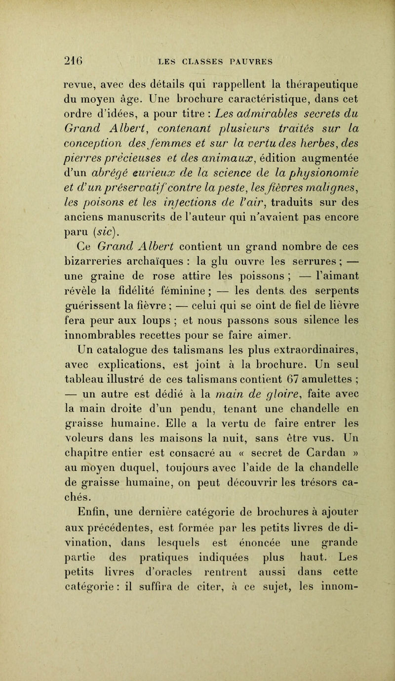 revue, avec des détails qui rappellent la thérapeutique du moyen âge. Une brochure caractéristique, dans cet ordre d’idées, a pour titre : Les admirables secrets du Grand Albert, contenant plusieurs traités sur la conception des femmes et sur la vertu des herbes, des pierres précieuses et des animaux, édition augmentée d'un abrégé curieux d,e la science cle la physionomie et d’un préservatif contre la peste, les fièvres malignes, les poisons et les injections de l’air, traduits sur des anciens manuscrits de l’auteur qui n'avaient pas encore paru (sic). Ce Grand Albert contient un grand nombre de ces bizarreries archaïques : la glu ouvre les serrures ; — une graine de rose attire les poissons ; — l’aimant révèle la fidélité féminine ; — les dents, des serpents guérissent la fièvre ; — celui qui se oint de fiel de lièvre fera peur aux loups ; et nous passons sous silence les innombrables recettes pour se faire aimer. Un catalogue des talismans les plus extraordinaires, avec explications, est joint à la brochure. Un seul tableau illustré de ces talismans contient 67 amulettes ; — un autre est dédié à la main de gloire, faite avec la main droite d’un pendu, tenant une chandelle en graisse humaine. Elle a la vertu de faire entrer les voleurs dans les maisons la nuit, sans être vus. Un chapitre entier est consacré au « secret de Cardan » au moyen duquel, toujours avec l’aide de la chandelle de graisse humaine, on peut découvrir les trésors ca- chés. Enfin, une dernière catégorie de brochures à ajouter aux précédentes, est formée par les petits livres de di- vination, dans lesquels est énoncée une grande partie des pratiques indiquées plus haut. Les petits livres d’oracles rentrent aussi dans cette catégorie : il suffira de citer, à ce sujet, les innom-