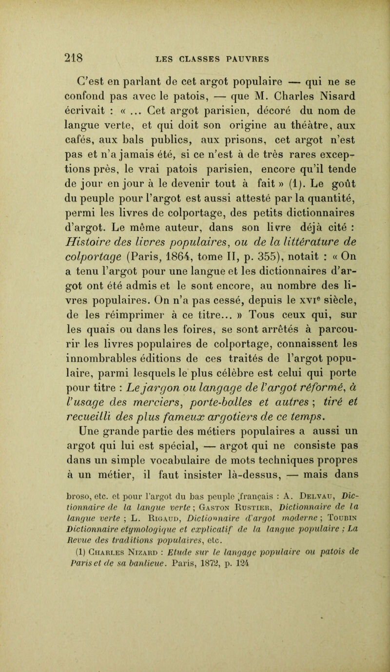 C'est en parlant de cet argot populaire — qui ne se confond pas avec le patois, — que M. Charles Nisard écrivait : «... Cet argot parisien, décoré du nom de langue verte, et qui doit son origine au théâtre, aux cafés, aux bals publics, aux prisons, cet argot n’est pas et n’a jamais été, si ce n'est à de très rares excep- tions près, le vrai patois parisien, encore qu’il tende de jour en jour à le devenir tout à fait » (1). Le goût du peuple pour l’argot est aussi attesté par la quantité, permi les livres de colportage, des petits dictionnaires d’argot. Le même auteur, dans son livre déjà cité : Histoire des livres populaires, ou de la littérature de colportage (Paris, 1864, tome II, p. 355), notait : « On a tenu l’argot pour une langue et les dictionnaires d'ar- got ont été admis et le sont encore, au nombre des li- vres populaires. On n’a pas cessé, depuis le xvie siècle, de les réimprimer à ce titre... » Tous ceux qui, sur les quais ou dans les foires, se sont arrêtés à parcou- rir les livres populaires de colportage, connaissent les innombrables éditions de ces traités de l’argot popu- laire, parmi lesquels le plus célèbre est celui qui porte pour titre : Le jargon ou langage de V argot réformé, à Vusage des merciers, porte-balles et autres ; tiré et recueilli des plus fameux argotiers de ce temps. Une grande partie des métiers populaires a aussi un argot qui lui est spécial, — argot qui ne consiste pas dans un simple vocabulaire de mots techniques propres à un métier, il faut insister là-dessus, — mais dans broso, etc. et pour l’argot du bas peuple ^français : A. Delvau, Dic- tionnaire de la langue verte ; Gaston Bustier, Dictionnaire de la langue verte ; L. Rigaud, Dictionnaire d'argot moderne ; Toubin Dictionnaire étymologique et explicatif de la langue populaire ; La Revue des traditions populaires, etc. (1) Charles Nizard : Etude sur le langage populaire ou patois de Paris et de sa banlieue. Paris, 1872, p. 124