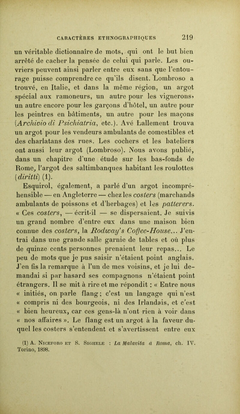 un véritable dictionnaire de mots, qui ont le but bien arrêté de cacher la pensée de celui qui parle. Les ou- vriers peuvent ainsi parler entre eux sans que l’entou- rage puisse comprendre ce qu’ils disent. Lombroso a trouvé, en Italie, et dans la même région, un argot spécial aux ramoneurs, un autre pour les vignerons» un autre encore pour les garçons d’hôtel, un autre pour les peintres en bâtiments, un autre pour les maçons (Archiüio di Psichiatria, etc.). Avé ballement trouva un argot pour les vendeurs ambulants de comestibles et des charlatans des rues. Les cochers et les bateliers ont aussi leur argot (Lombroso). Nous avons publié, dans un chapitre d’une étude sur les bas-fonds de Rome, l’argot des saltimbanques habitant les roulottes ( diritti) (1). Esquirol, également, a parlé d’un argot incompré- hensible — en Angleterre — chez les costers (marchands ambulants de poissons et d’herbages) et les patterers. « Ces costers, — écrit-il — se dispersaient. Je suivis un grand nombre d’entre eux dans une maison bien connue des costers, la Rodway’s Coffee-House... J’en- trai dans une grande salle garnie de tables et où plus de quinze cents personnes prenaient leur repas... Le peu de mots que je pus saisir n’étaient point anglais. J’en fis la remarque à l’un de mes voisins, et je lui de- mandai si par hasard ses compagnons n’étaient point étrangers. Il se mit à rire et me répondit : « Entre nous « initiés, on parle flang; c’est un langage qui n’est « compris ni des bourgeois, ni des Irlandais, et c’est « bien heureux, car ces gens-là n’ont rien à voir dans « nos affaires ». Le flang est un argot à la faveur du- quel les costers s’entendent et s’avertissent entre eux (1) A. Niceforo et S. Sighele : La Malavita à Roma, ch. IV. Torino, 1898.