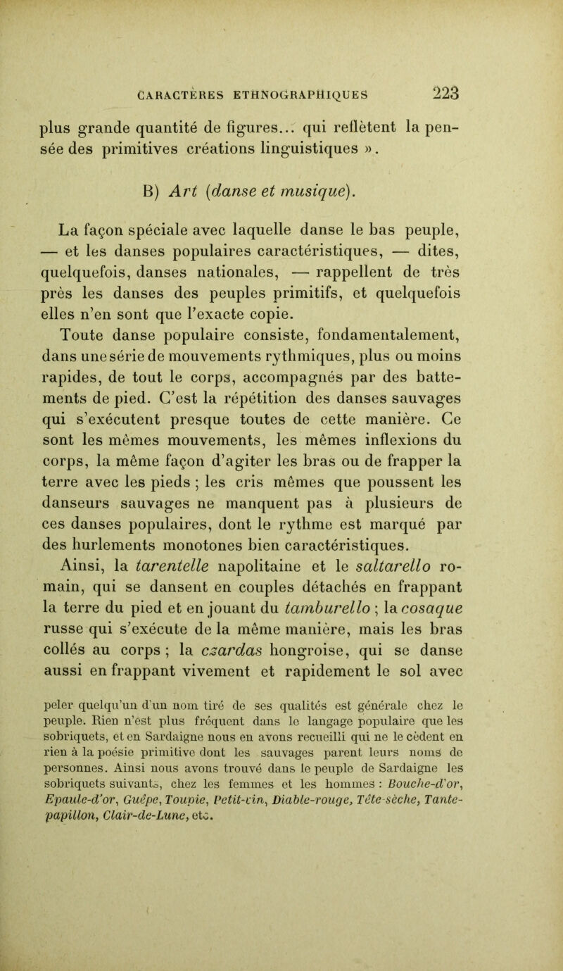 plus grande quantité de figures... qui reflètent la pen- sée des primitives créations linguistiques ». B) Art (danse et musique). La façon spéciale avec laquelle danse le bas peuple, — et les danses populaires caractéristiques, — dites, quelquefois, danses nationales, — rappellent de très près les danses des peuples primitifs, et quelquefois elles n’en sont que l’exacte copie. Toute danse populaire consiste, fondamentalement, dans une série de mouvements rythmiques, plus ou moins rapides, de tout le corps, accompagnés par des batte- ments de pied. C’est la répétition des danses sauvages qui s’exécutent presque toutes de cette manière. Ce sont les mêmes mouvements, les mêmes inflexions du corps, la même façon d’agiter les bras ou de frapper la terre avec les pieds ; les cris mêmes que poussent les danseurs sauvages ne manquent pas à plusieurs de ces danses populaires, dont le rythme est marqué par des hurlements monotones bien caractéristiques. Ainsi, la tarentelle napolitaine et le saltarello ro- main, qui se dansent en couples détachés en frappant la terre du pied et en jouant du tamburello ; la cosaque russe qui s’exécute de la même manière, mais les bras collés au corps ; la czardas hongroise, qui se danse aussi en frappant vivement et rapidement le sol avec peler quelqu’un d’un nom tiré de ses qualités est générale chez le peuple. Rien n’est plus fréquent dans le langage populaire que les sobriquets, et en Sardaigne nous en avons recueilli qui ne le cèdent en rien à la poésie primitive dont les sauvages parent leurs noms de personnes. Ainsi nous avons trouvé dans le peuple de Sardaigne les sobriquets suivants, chez les femmes et les hommes : Bouche-d'or, Epaule-d’or, Guêpe, Toupie, Petit-vin, Diable-rouge, Tête sèche. Tante- papillon, Clair-de-Lune, etc.