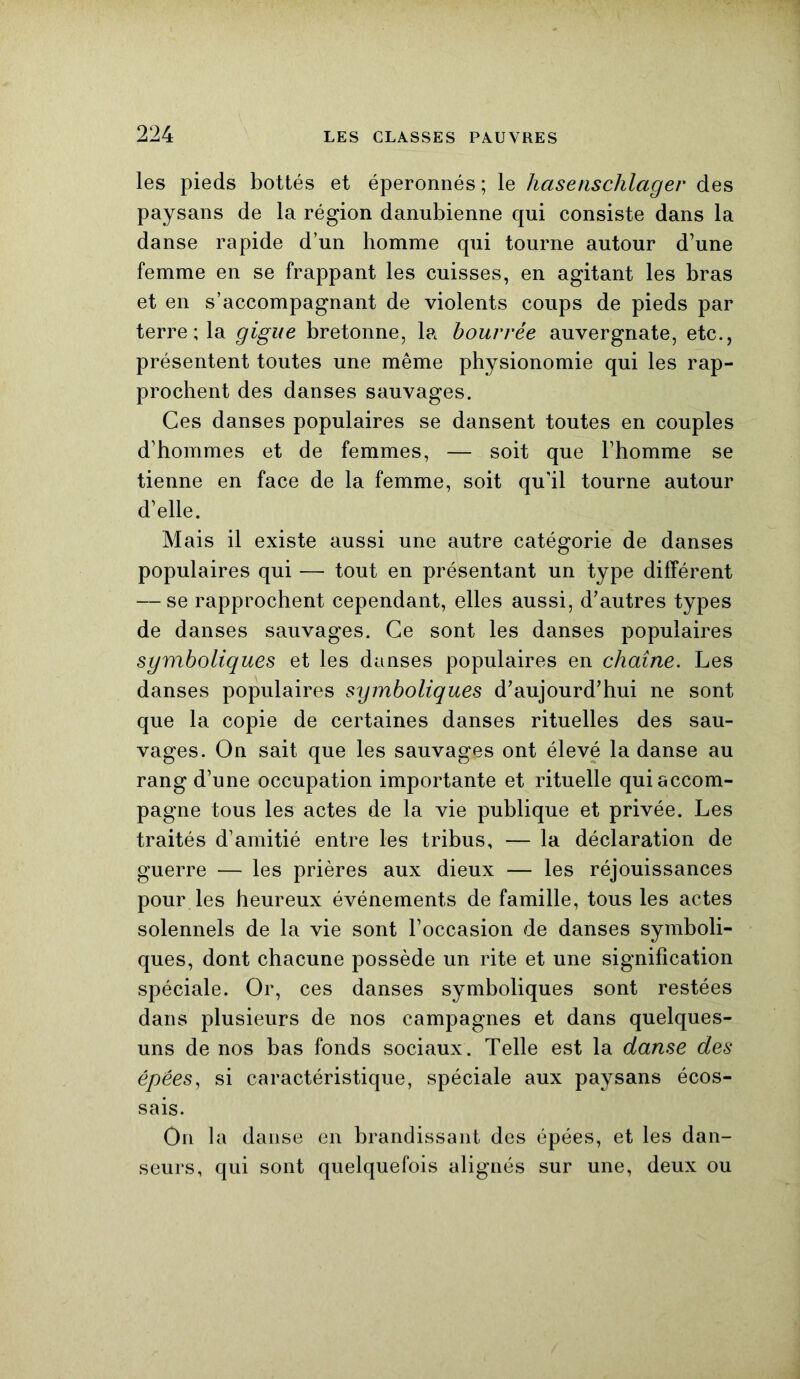 les pieds bottés et éperonnés ; le hasenschlager des paysans de la région danubienne qui consiste dans la danse rapide d’un bomme qui tourne autour d’une femme en se frappant les cuisses, en agitant les bras et en s’accompagnant de violents coups de pieds par terre ; la gigue bretonne, la bourrée auvergnate, etc., présentent toutes une même physionomie qui les rap- prochent des danses sauvages. Ces danses populaires se dansent toutes en couples d’hommes et de femmes, — soit que l’homme se tienne en face de la femme, soit qu’il tourne autour d’elle. Mais il existe aussi une autre catégorie de danses populaires qui — tout en présentant un type différent — se rapprochent cependant, elles aussi, d’autres types de danses sauvages. Ce sont les danses populaires sgmboliques et les danses populaires en chaîne. Les danses populaires symboliques d’aujourd’hui ne sont que la copie de certaines danses rituelles des sau- vages. On sait que les sauvages ont élevé la danse au rang d’une occupation importante et rituelle qui accom- pagne tous les actes de la vie publique et privée. Les traités d’amitié entre les tribus, — la déclaration de guerre — les prières aux dieux — les réjouissances pour les heureux événements de famille, tous les actes solennels de la vie sont l’occasion de danses symboli- ques, dont chacune possède un rite et une signification spéciale. Or, ces danses symboliques sont restées dans plusieurs de nos campagnes et dans quelques- uns de nos bas fonds sociaux . Telle est la danse des épées, si caractéristique, spéciale aux paysans écos- sais. On la danse en brandissant des épées, et les dan- seurs, qui sont quelquefois alignés sur une, deux ou