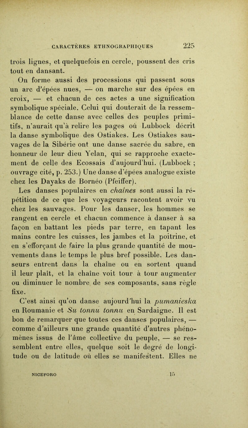 trois lignes, et quelquefois en cercle, poussent des cris tout en dansant. On forme aussi des processions qui passent sous un arc d'épées nues, — on marche sur des épées en croix, — et chacun de ces actes a une signification symbolique spéciale. Celui qui douterait de la ressem- blance de cette danse avec celles des peuples primi- tifs, n’aurait qu’à relire les pages où Lubbock décrit la danse symbolique des Ostiakes. Les Ostiakes sau- vages de la Sibérie ont une danse sacrée du sabre, en honneur de leur dieu Yelan, qui se rapproche exacte- ment de celle des Ecossais d’aujourd’hui. (Lubbock ; ouvrage cité, p. 253.) Une danse d’épées analogue existe chez les Dayaks de Bornéo (Pfeiffer). Les danses populaires en chaînes sont aussi la ré- pétition de ce que les voyageurs racontent avoir vu chez les sauvages. Pour les danser, les hommes se rangent en cercle et chacun commence à danser à sa façon en battant les pieds par terre, en tapant les mains contre les cuisses, les jambes et la poitrine, et en s’efforçant de faire la plus grande quantité de mou- vements dans le temps le plus bref possible. Les dan- seurs entrent dans la chaîne ou en sortent quand il leur plaît, et la chaîne voit tour à tour augmenter ou diminuer le nombre de ses composants, sans règle fixe. C’est ainsi qu’on danse aujourd'hui la pumanieska en Roumanie et Su tonnu tonnu en Sardaigne. Il est bon de remarquer que toutes ces danses populaires, — comme d'ailleurs une grande quantité d’autres phéno- mènes issus de l’âme collective du peuple, — se res- semblent entre elles, quelque soit le degré de longi- tude ou de latitude où elles se manifestent. Elles ne NICEFORO 15