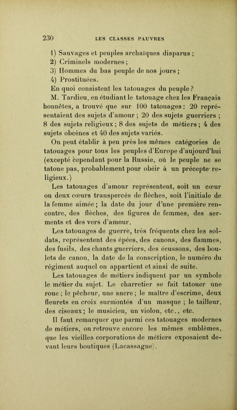 1) Sauvages et peuples archaïques disparus ; 2) Criminels modernes ; 3) Hommes du bas peuple de nos jours ; 4) Prostituées. En quoi consistent les tatouages du peuple ? M. Tardieu, en étudiant le tatouage chez les Français honnêtes, a trouvé que sur 100 tatouages : 20 repré- sentaient des sujets d’amour ; 20 des sujets guerriers ; 8 des sujets religieux; 8 des sujets de métiers; 4 des sujets obcènes et 40 des sujets variés. On peut établir à peu près les mêmes catégories de tatouages pour tous les peuples d’Europe d’aujourd’hui (excepté cependant pour la Russie, où le peuple ne se tatoue pas, probablement pour obéir à un précepte1 re- ligieux.) Les tatouages d’amour représentent, soit un cœur ou deux cœurs transpercés de flèches, soit l’initiale de la femme aimée ; la date du jour d’une première ren- contre, des flèches, des figures de femmes, des ser- ments et des vers d’amour. Les tatouages de guerrè, très fréquents chez les sol- dats, représentent des épées, des canons, des flammes, des fusils, des chants guerriers, des écussons, des bou- lets de canon, la date de la conscription, le numéro du régiment auquel on appartient et ainsi de suite. Les tatouages de métiers indiquent par un symbole le métier du sujet. Le charretier se fait tatouer une roue ; le pêcheur, une ancre ; le maître d’escrime, deux fleurets en croix surmontés d’un masque ; le tailleur, des ciseaux; le musicien, un violon, etc., etc. Il faut remarquer que parmi ces tatouages modernes de métiers, on retrouve encore les mêmes emblèmes, que les vieilles corporations de métiers exposaient de- vant leurs boutiques (Lacassagne).