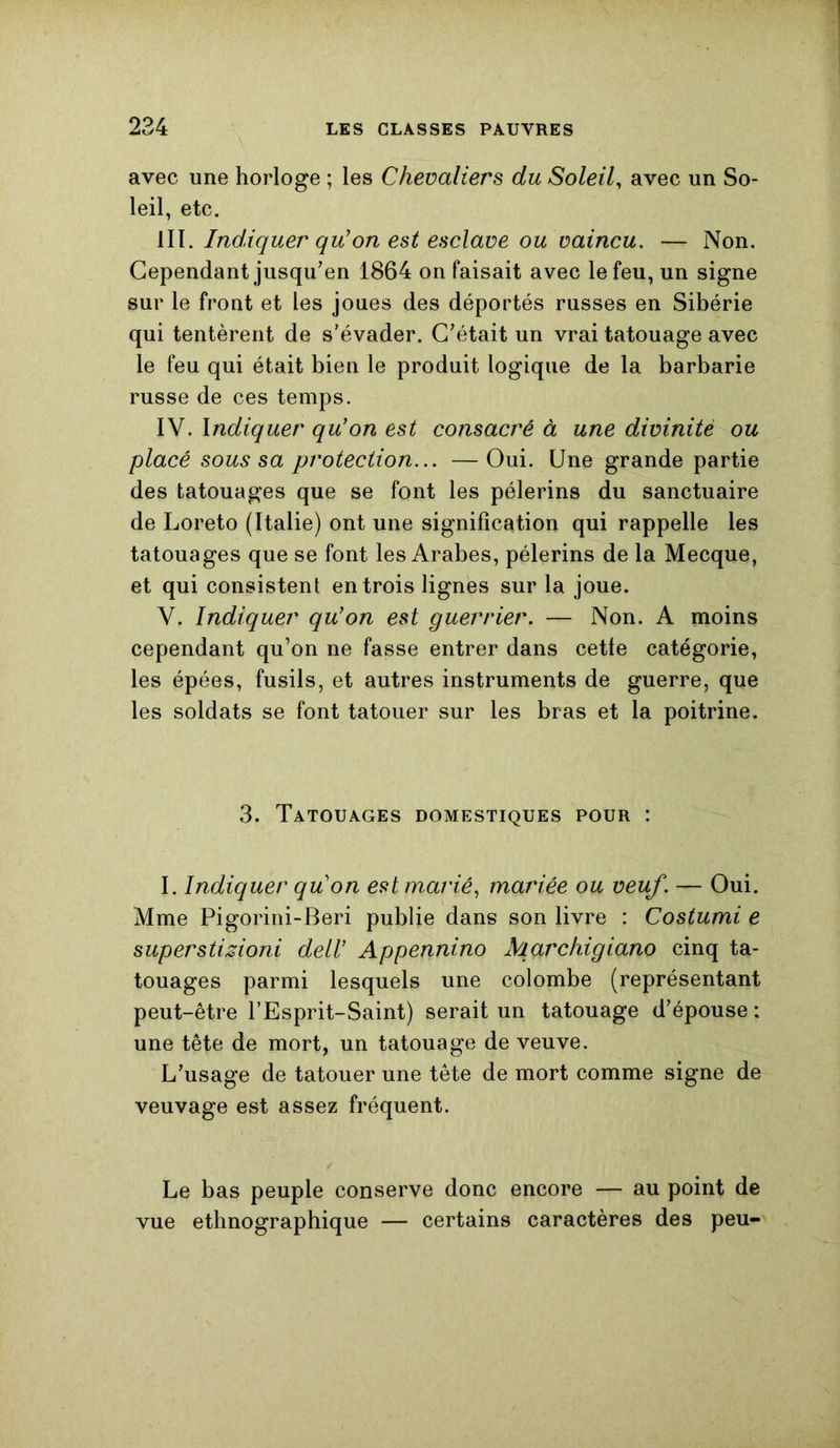 avec une horloge ; les Chevaliers du Soleil, avec un So- leil, etc. III. Indiquer qu'on est esclave ou vaincu. — Non. Cependant jusqu'en 1864 on faisait avec le feu, un signe sur le front et les joues des déportés russes en Sibérie qui tentèrent de s’évader. C'était un vrai tatouage avec le feu qui était bien le produit logique de la barbarie russe de ces temps. IV. Indiquer qu’on est consacré à une divinité ou placé sous sa protection... —Oui. Une grande partie des tatouages que se font les pèlerins du sanctuaire de Loreto (Italie) ont une signification qui rappelle les tatouages que se font les Arabes, pèlerins de la Mecque, et qui consistent entrois lignes sur la joue. V. Indiquer qu’on est guerrier. — Non. A moins cependant qu’on ne fasse entrer dans cetfe catégorie, les épées, fusils, et autres instruments de guerre, que les soldats se font tatouer sur les bras et la poitrine. 3. Tatouages domestiques pour : I. Indiquer quon est marié, mariée ou veuf. — Oui. Mme Pigorini-Beri publie dans son livre : Costumi e superstizioni dell’ Appennino Marchigiano cinq ta- touages parmi lesquels une colombe (représentant peut-être l’Esprit-Saint) serait un tatouage d'épouse : une tête de mort, un tatouage de veuve. L'usage de tatouer une tête de mort comme signe de veuvage est assez fréquent. Le bas peuple conserve donc encore — au point de vue ethnographique — certains caractères des peu-