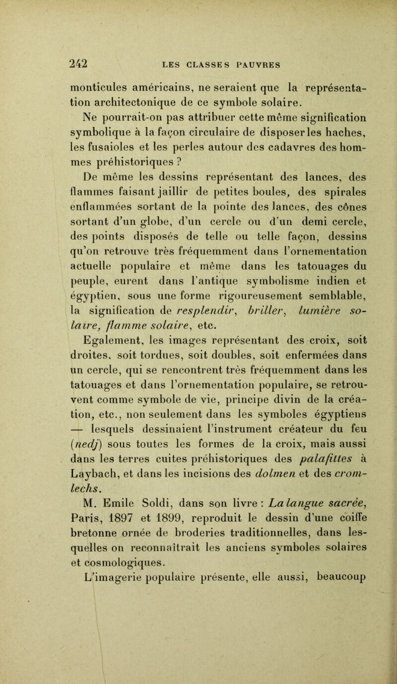 monticules américains, ne seraient que la représenta- tion architectonique de ce symbole solaire. Ne pourrait-on pas attribuer cette même signification symbolique à la façon circulaire de disposeras haches, les fusaioles et les perles autour des cadavres des hom- mes préhistoriques ? De même les dessins représentant des lances, des flammes faisant jaillir de petites boules, des spirales enflammées sortant de la pointe des lances, des cônes sortant d’un globe, d’un cercle ou d’un demi cercle, des points disposés de telle ou telle façon, dessins qu’on retrouve très fréquemment dans l’ornementation actuelle populaire et même dans les tatouages du peuple, eurent dans l’antique symbolisme indien et égyptien, sous une forme rigoureusement semblable, la signification de resplendir, briller, lumière so- laire, flamme solaire, etc. Egalement, les images représentant des croix, soit droites, soit tordues, soit doubles, soit enfermées dans un cercle, qui se rencontrent très fréquemment dans les tatouages et dans l’ornementation populaire, se retrou- vent comme symbole de vie, principe divin de la créa- tion, etc., non seulement dans les symboles égyptiens — lesquels dessinaient l’instrument créateur du feu (nedj) sous toutes les formes de la croix, mais aussi dans les terres cuites préhistoriques des palafittes à Laybach, et dans les incisions des dolmen et des crom- lechs. M. Emile Soldi, dans son livre: Lalangue sacrée, Paris, 1897 et 1899, reproduit le dessin d’une coiffe bretonne ornée de broderies traditionnelles, dans les- quelles on reconnaîtrait les anciens symboles solaires et cosmologiques. L’imagerie populaire présente, elle aussi, beaucoup