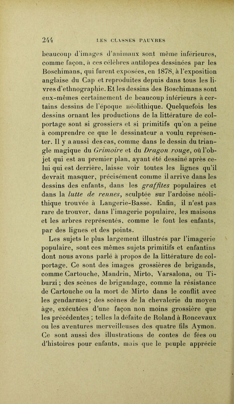 beaucoup d'images d’animaux sont meme inférieures, comme façon, à ces célèbres antilopes dessinées par les Boschimans, qui furent exposées, en 1878, à l’exposition anglaise du Gap et reproduites depuis dans tous les li- vres d’ethnographie. Et les dessins des Boschimans sont eux-mêmes certainement de beaucoup intérieurs à cer- tains dessins de l’époque néolithique. Quelquefois les dessins ornant les productions de la littérature de col- portage sont si grossiers et si primitifs qu’on a peine à comprendre ce que le dessinateur a voulu représen- ter. Il y a aussi des cas, comme dans le dessin du trian- gle magique du Grimoire et du Dragon rouge, où l’ob- jet qui est au premier plan, ayant été dessiné après ce- lui qui est derrière, laisse voir toutes les lignes qu’il devrait masquer, précisément comme il arrive dans les dessins des enfants, dans les grafjites populaires et dans la lutte de rennes, sculptée sur l’ardoise néoli- thique trouvée à Langerie-Basse. Enfin, il n’est pas rare de trouver, dans l’imagerie populaire, les maisons et les arbres représentés, comme le font les enfants, par des lignes et des points. Les sujets le plus largement illustrés par l’imagerie populaire, sont ces mêmes sujets primitifs et enfantins dont nous avons parlé à propos de la littérature de col- portage. Ce sont des images grossières de brigands, comme Cartouche, Mandrin, Mirto, Yarsalona, ou Ti- burzi ; des scènes de brigandage, comme la résistance de Cartouche ou la mort de Mirto dans le conflit avec les gendarmes ; des scènes de la chevalerie du moyen âge, exécutées d’une façon non moins grossière que les précédentes ; telles la défaite de Roland à Roncevaux ou les aventures merveilleuses des quatre fils Aymon. Ce sont aussi des illustrations de contes de fées ou d’histoires pour enfants, mais que le peuple apprécie