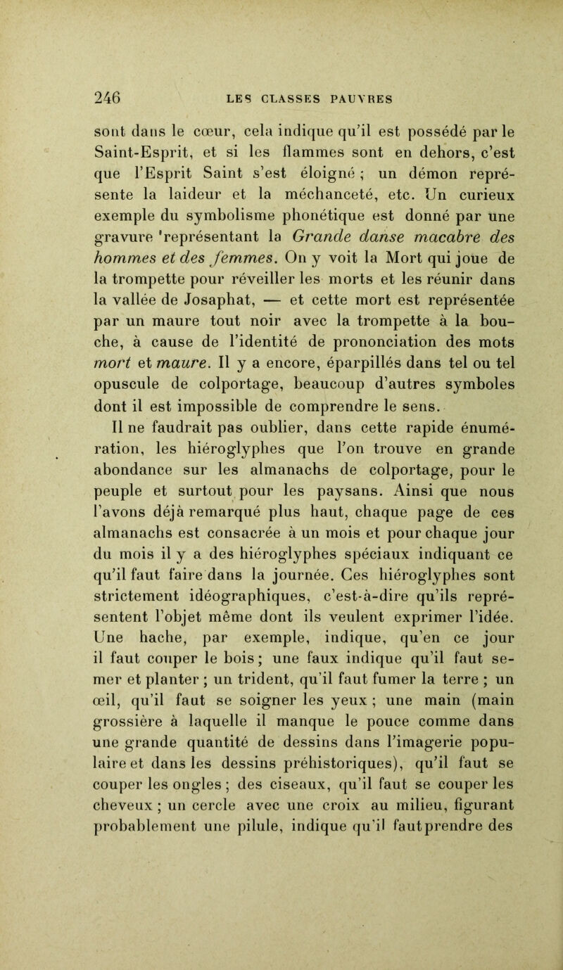 sont dans le cœur, cela indique qu’il est possédé parle Saint-Esprit, et si les flammes sont en dehors, c’est que l’Esprit Saint s’est éloigné ; un démon repré- sente la laideur et la méchanceté, etc. Un curieux exemple du symbolisme phonétique est donné par une gravure 'représentant la Grande danse macabre des hommes et des femmes. On y voit la Mort qui joue de la trompette pour réveiller les morts et les réunir dans la vallée de Josaphat, — et cette mort est représentée par un maure tout noir avec la trompette à la bou- che, à cause de l’identité de prononciation des mots mort et maure. Il y a encore, éparpillés dans tel ou tel opuscule de colportage, beaucoup d’autres symboles dont il est impossible de comprendre le sens. Il ne faudrait pas oublier, dans cette rapide énumé- ration, les hiéroglyphes que l’on trouve en grande abondance sur les almanachs de colportage, pour le peuple et surtout pour les paysans. Ainsi que nous l’avons déjà remarqué plus haut, chaque page de ces almanachs est consacrée à un mois et pour chaque jour du mois il y a des hiéroglyphes spéciaux indiquant ce qu’il faut faire dans la journée. Ces hiéroglyphes sont strictement idéographiques, c’est-à-dire qu’ils repré- sentent l’objet même dont ils veulent exprimer l’idée. Une hache, par exemple, indique, qu’en ce jour il faut couper le bois ; une faux indique qu’il faut se- mer et planter ; un trident, qu’il faut fumer la terre ; un œil, qu’il faut se soigner les yeux ; une main (main grossière à laquelle il manque le pouce comme dans une grande quantité de dessins dans l’imagerie popu- laire et dans les dessins préhistoriques), qu’il faut se couper les ongles ; des ciseaux, qu’il faut se couper les cheveux ; un cercle avec une croix au milieu, figurant probablement une pilule, indique qu’il fautprendre des