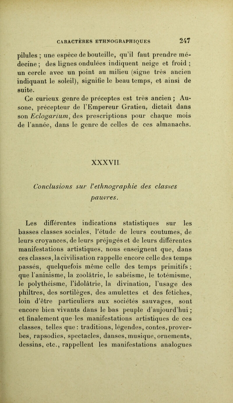 pilules ; une espèce de bouteille, qu’il faut prendre mé- decine ; des lignes ondulées indiquent neige et froid ; un cercle avec un point au milieu (signe très ancien indiquant le soleil), signifie le beau temps, et ainsi de suite. Ce curieux genre de préceptes est très ancien ; Au- sone, précepteur de l’Empereur Gratien, dictait dans son Eclogarium, des prescriptions pour chaque mois de l’année, dans le genre de celles de ces almanachs. XXXYII Conclusions sur Vethnographie des classes pauvres. Les différentes indications statistiques sur les basses classes sociales, Pétude de leurs coutumes, de leurs croyances, de leurs préjugés et de leurs différentes manifestations artistiques, nous enseignent que, dans ces classes, lacivilisation rappelle encore celle des temps passés, quelquefois même celle des temps primitifs ; que l’aninisme, la zoolâtrie, le sabéisme, le totémisme, le polythéisme, l’idolâtrie, la divination, l’usage des philtres, des sortilèges, des amulettes et des fétiches, loin d’être particuliers aux sociétés sauvages, sont encore bien vivants dans le bas peuple d’aujourd’hui ; et finalement que les manifestations artistiques de ces classes, telles que: traditions, légendes, contes,prover- bes, rapsodies, spectacles, danses, musique, ornements, dessins, etc., rappellent les manifestations analogues