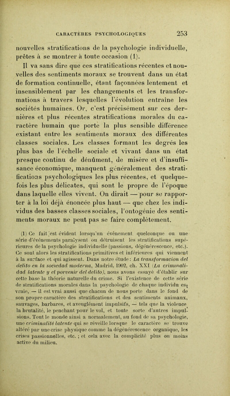 nouvelles stratifications de la psychologie individuelle, prêtes à se montrer à toute occasion (1). Il va sans dire que ces stratifications récentes et nou- velles des sentiments moraux se trouvent dans un état de formation continuelle, étant façonnées lentement et insensiblement par les changements et les transfor- mations à travers lesquelles l’évolution entraîne les sociétés humaines. Or, c’est précisément sur ces der- nières et plus récentes stratifications morales du ca- ractère humain que porte la plus sensible différence existant entre les sentiments moraux des différentes classes sociales. Les classes formant les degrés les plus bas de l’échelle sociale et vivant dans un état presque continu de dénûment, de misère et d’insuffi- sance économique, manquent généralement des strati- fications psychologiques les plus récentes, et quelque- fois les plus délicates, qui sont le propre de l’époque dans laquelle elles vivent. On dirait — pour se rappor- ter à la loi déjà énoncée plus haut — que chez les indi- vidus des basses classes sociales, l'ontogénie des senti- ments moraux ne peut pas se faire complètement. (1) Ce fait'est évident lorsqu’un événement quelconque ou une série d’événements paralysent ou détruisent les stratifications supé- rieures de la psychologie individuelle (passions, dégénérescence, etc.). Ce sont alors les stratifications primitives et inférieures qui viennent à la surface et qui agissent. Dans notre étude : La transformacion del delito en la sociedad mode ma, Madrid, 1902, ch. XXI (La crimmali- dad latente y elporvenir del delito), nous avons essayé d’établir sur cette base la théorie naturelle du crime. Si l'existence de cette série de stratifications morales dans la psychologie de chaque individu est vraie, — il est vrai aussi que chacun de nous porte dans le fond de son propre caractère des stratifications et des sentiments animaux, sauvages, barbares, et aveuglément impulsifs, — tels que la violence la brutalité, le penchant pour le vol, et toute sorte d’autres impul- sions. Tout le monde ainsi a normalement, au fond de sa psychologie, une criminalité latente qui se réveille lorsque le caractère se trouve altéré par une crise physique comme la dégénérescence organique, les crises passionnelles, etc. ; et cela avec la complicité plus ou moins active du milieu.