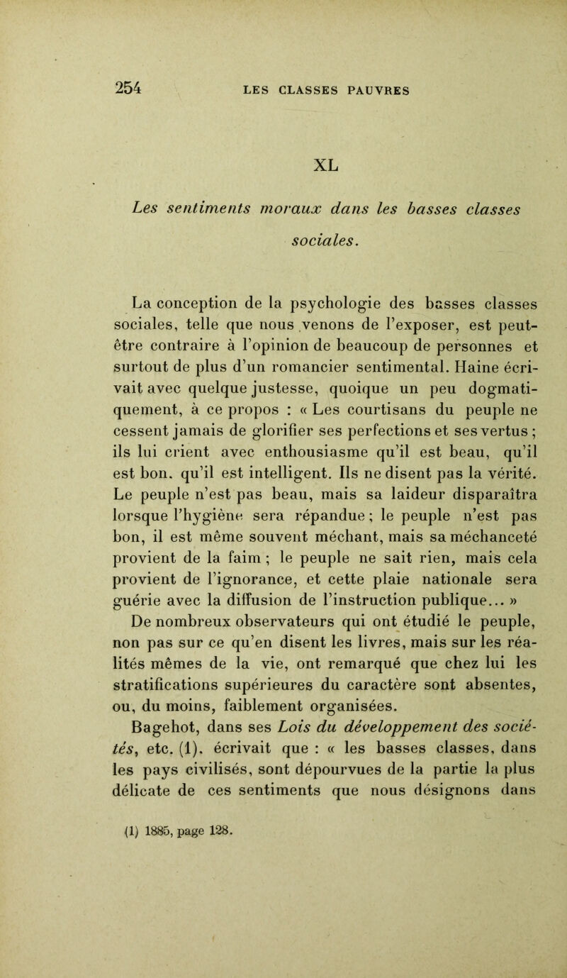 XL Les sentiments moraux dans les basses classes sociales. La conception de la psychologie des basses classes sociales, telle que nous venons de l’exposer, est peut- être contraire à l’opinion de beaucoup de personnes et surtout de plus d’un romancier sentimental. Haine écri- vait avec quelque justesse, quoique un peu dogmati- quement, à ce propos : « Les courtisans du peuple ne cessent jamais de glorifier ses perfections et ses vertus; ils lui crient avec enthousiasme qu’il est beau, qu’il est bon. qu’il est intelligent. Ils ne disent pas la vérité. Le peuple n’est pas beau, mais sa laideur disparaîtra lorsque l’hygiène sera répandue ; le peuple n’est pas bon, il est même souvent méchant, mais sa méchanceté provient de la faim ; le peuple ne sait rien, mais cela provient de l’ignorance, et cette plaie nationale sera guérie avec la diffusion de l’instruction publique... » De nombreux observateurs qui ont étudié le peuple, non pas sur ce qu’en disent les livres, mais sur les réa- lités mêmes de la vie, ont remarqué que chez lui les stratifications supérieures du caractère sont absentes, ou, du moins, faiblement organisées. Bagehot, dans ses Lois du développement des socié- tés, etc. (1). écrivait que : « les basses classes, dans les pays civilisés, sont dépourvues de la partie la plus délicate de ces sentiments que nous désignons dans {!) 1885, page 128.