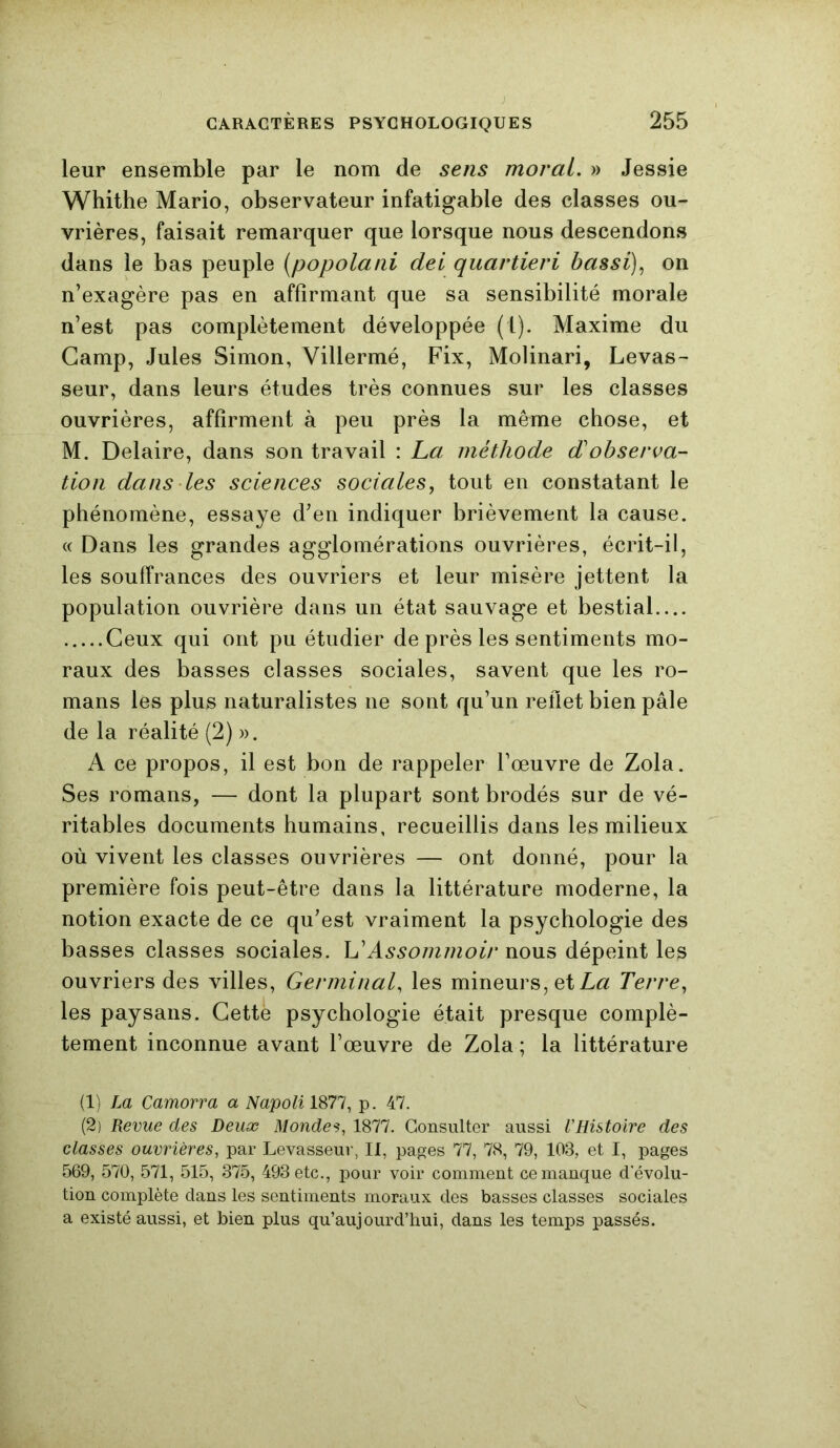 leur ensemble par le nom de sens moral. » Jessie Whithe Mario, observateur infatigable des classes ou- vrières, faisait remarquer que lorsque nous descendons dans le bas peuple (popolani dei quartieri bassi), on n’exagère pas en affirmant que sa sensibilité morale n’est pas complètement développée (1). Maxime du Camp, Jules Simon, Villermé, Fix, Molinari, Levas- seur, dans leurs études très connues sur les classes ouvrières, affirment à peu près la même chose, et M. Delaire, dans son travail : La méthode d'observa- tion dans les sciences sociales, tout en constatant le phénomène, essaye d’en indiquer brièvement la cause. « Dans les grandes agglomérations ouvrières, écrit-il, les souffrances des ouvriers et leur misère jettent la population ouvrière dans un état sauvage et bestial.... Ceux qui ont pu étudier de près les sentiments mo- raux des basses classes sociales, savent que les ro- mans les plus naturalistes ne sont qu’un reflet bien pâle de la réalité (2) ». A ce propos, il est bon de rappeler l’œuvre de Zola. Ses romans, — dont la plupart sont brodés sur de vé- ritables documents humains, recueillis dans les milieux où vivent les classes ouvrières — ont donné, pour la première fois peut-être dans la littérature moderne, la notion exacte de ce qu’est vraiment la psychologie des basses classes sociales. L’Assonunoir nous dépeint les ouvriers des villes, Germinal, les mineurs, et La Terre, les paysans. Cette psychologie était presque complè- tement inconnue avant l’œuvre de Zola ; la littérature (1) La Camorra a Napoli 1877, p. 47. (2) Revue des Deux Mondes, 1877. Consulter aussi VHistoire des classes ouvrières, par Levasseur, II, pages 77, 78, 79, 103, et I, pages 569, 570, 571, 515, 375, 493 etc., pour voir comment ce manque d'évolu- tion complète dans les sentiments moraux des basses classes sociales a existé aussi, et bien plus qu’aujourd’hui, dans les temps passés.