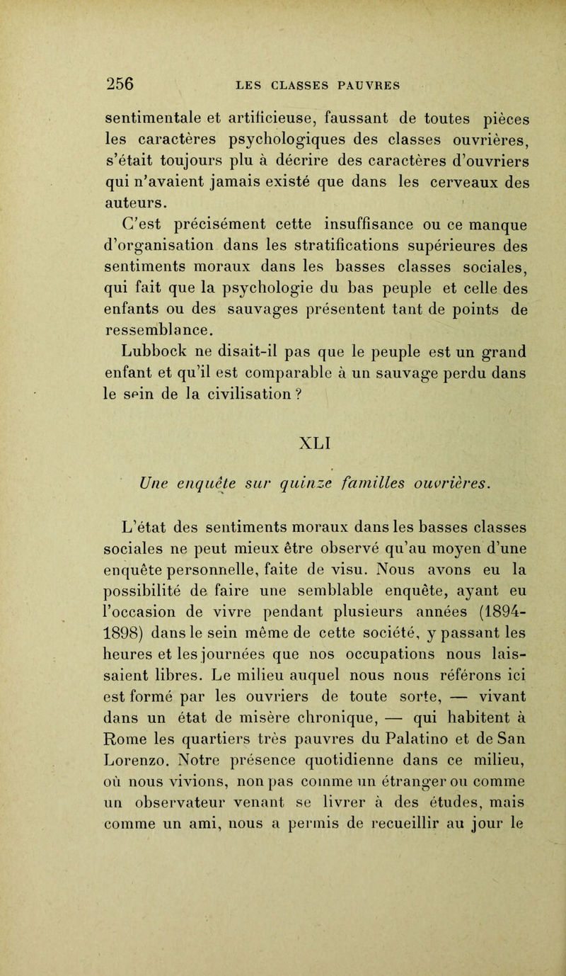 sentimentale et artificieuse, faussant de toutes pièces les caractères psychologiques des classes ouvrières, s’était toujours plu à décrire des caractères d’ouvriers qui n’avaient jamais existé que dans les cerveaux des auteurs. C’est précisément cette insuffisance ou ce manque d’organisation dans les stratifications supérieures des sentiments moraux dans les basses classes sociales, qui fait que la psychologie du bas peuple et celle des enfants ou des sauvages présentent tant de points de ressemblance. Lubbock ne disait-il pas que le peuple est un grand enfant et qu’il est comparable à un sauvage perdu dans le spin de la civilisation ? XLI Une enquête sur quinze familles ouvrières. L’état des sentiments moraux dans les basses classes sociales ne peut mieux être observé qu’au moyen d’une enquête personnelle, faite de visu. Nous avons eu la possibilité de faire une semblable enquête, ayant eu l’occasion de vivre pendant plusieurs années (1894- 1898) dans le sein meme de cette société, y passant les heures et les journées que nos occupations nous lais- saient libres. Le milieu auquel nous nous référons ici est formé par les ouvriers de toute sorte, — vivant dans un état de misère chronique, — qui habitent à Rome les quartiers très pauvres du Palatino et de San Lorenzo. Notre présence quotidienne dans ce milieu, où nous vivions, non pas comme un étranger ou comme un observateur venant se livrer à des études, mais comme un ami, nous a permis de recueillir au jour le